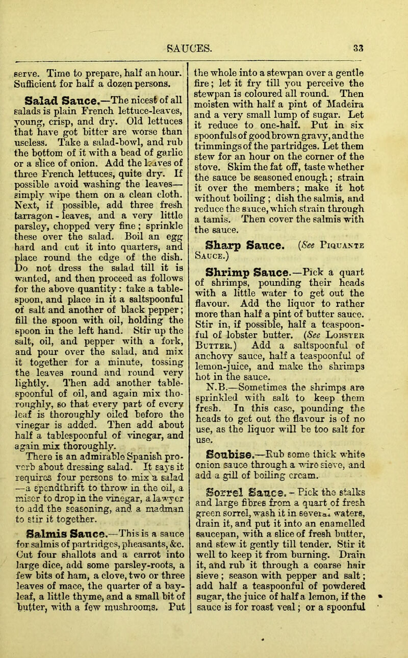 serve. Time to prepare, half an hour. Sufficient for half a dozen persons. Salad Sauce.—The nicest of all salads is plain French lettuce-leaves, young, crisp, and dry. Old lettuces that have got hitter are worse than useless. Take a salad-bowl, and rub the bottom of it with a bead of garlic or a slice of onion. Add the laves of throe French lettuces, quite dry. If possible avoid washing the leaves— simply wipe them on a clean cloth. Next, if possible, add three fresh tarragon - leaves, and a very little parsley, chopped very fine ; sprinkle these over the salad. Boil an egg hard and cut it into quarters, and place round the edge of the dish. Do not dress the salad till it is wanted, and then proceed as follows for the above quantity : take a table- spoon, and place in it a saltspoonful of salt and another of black pepper; fill the spoon with oil, holding the spoon in the left hand. Stir up the salt, oil, and pepper with a fork, and pour over the salad, and mix it together for a minute, tossing the leaves round and round very lightly. Then add another table- spoonful of oil, and again mix tho- roughly, so that every part of every leaf is thoroughly oiled before the vinegar is added. Then add about half a tablespoonful of vinegar, and again mix thoroughly. There is an admirable Spanish pro- verb about dressing salad. It says it requires four persons to mix a salad —a spendthrift to throw in the oil, a miser to drop in the vinegar, a lawy er to add the seasoning, and a madman to stir it together. Salmis Sauce.—This is a sauce for salmis of partridges, pheasants, &c. Out four shallots and a carrot into large dice, add some parsley-roots, a few bits of ham, a clove, two or three leaves of mace, the quarter of a bay- leaf, a little thyme, and a small bit of butter, with a few mushrooms. Put the whole into a stewpan over a gentle fire; let it fry till you perceive the stewpan is coloured all round. Then moisten with half a pint of Madeira and a very small lump of sugar. Let it reduce to one-half. Put in six spoonfuls of good brown gravy, and the trimmings of the partridges. Let them stew for an hour on the comer of the stove. Skim the fat off, taste whether the sauce be seasoned enough; strain it over the members; make it hot without boiling ; dish the salmis, and reduce the sauce, which strain through a tamis. Then cover the salmis with the sauce. Sharp Sauce. (See Piiiuante Sauce.) Shrimp Sauce.—Pick a quart of shrimps, pounding their heads with a little water to get out the flavour. Add the liquor to rather more than half a pint of butter sauce. Stir in, if possible, half a tcaspoon- ful of lobster butter. (See Lohster Butter.) Add a saltspoonful of anchovy sauce, half a teaspoonful of lemon-juice, and make the shrimps hot in the sauce. N.B.—Sometimes the shrimps are sprinkled with salt to keep them fresh. In this case, pounding the heads to get out the flavour is of no use, as the liquor will be too salt for use. Soubise.—Hub some thick white onion sauce through a wire sieve, and add a gill of boiling cream. Sorrel Sauce.-Pick the stalks and large fibres from a quart of fresh green sorrel, wash it in several waters, drain it, and put it into an enamelled saucepan, with a 6lice of fresh butter, and stew it gently till tender. Stir it well to keep it from burning. Drain it, and rub it through a coarse hair sieve ; season with pepper and salt; add half a teaspoonful of powdered sugar, the juice of half a lemon, if the sauce is for roast veal; or a spoonful
