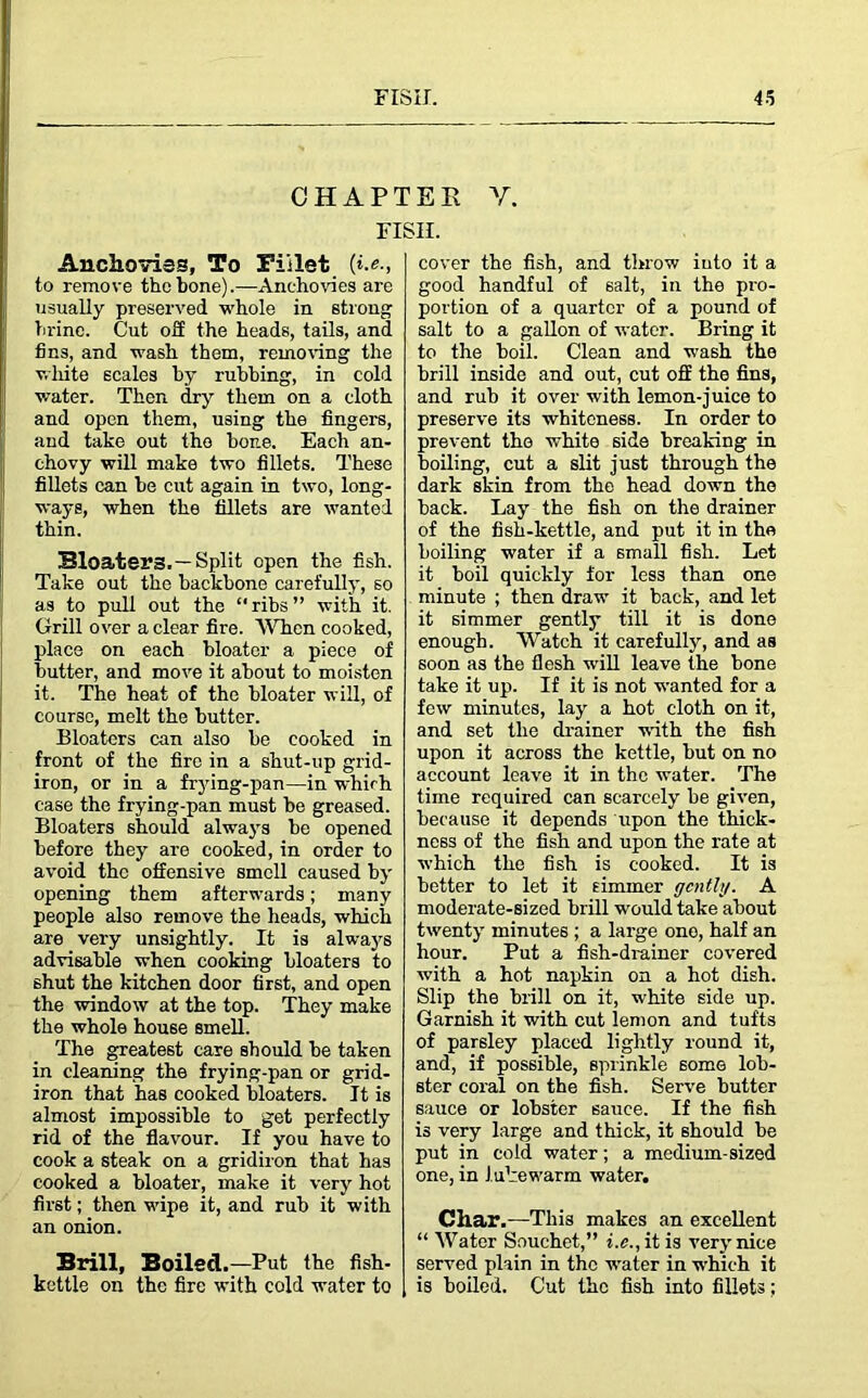 CHAPTER V. FISH. Anchovies, To Fillet (».«., to remove the bone).—Anchovies are usually preserved whole in strong brine. Cut oil the heads, tails, and fins, and wash them, removing the white scales by rubbing, in cold water. Then dry them on a cloth and open them, using the fingers, and take out the bone. Each an- chovy will make two fillets. These fillets can be cut again in two, long- ways, when the fillets are wanted thin. Bloaters.—Split open the fish. Take out the backbone carefully, so as to pull out the ribs” with it. Grill over a clear fire. When cooked, place on each bloater a piece of butter, and move it about to moisten it. The heat of the bloater will, of course, melt the butter. Bloaters can also be cooked in front of the fire in a shut-up grid- iron, or in a frying-pan—in which case the frying-pan must be greased. Bloaters should always be opened before they are cooked, in order to avoid the offensive smell caused by opening them afterwards; many people also remove the heads, which are very unsightly. It is always advisable when cooking bloaters to shut the kitchen door first, and open the window at the top. They make the whole house smell. The greatest care should be taken in cleaning the frying-pan or grid- iron that has cooked bloaters. It is almost impossible to get perfectly rid of the flavour. If you have to cook a steak on a gridiron that has cooked a bloater, make it very hot first; then wipe it, and rub it with an onion. Brill, Boiled.—Put the fish- kettle on the fire with cold water to cover the fish, and throw iuto it a good handful of salt, in the pro- portion of a quarter of a pound of salt to a gallon of water. Bring it to the boil. Clean and wash the brill inside and out, cut off the fins, and rub it over with lemon-juice to preserve its whiteness. In order to prevent the white side breaking in boiling, cut a slit just through the dark skin from the head down the back. Lay the fish on the drainer of the fish-kettle, and put it in the boiling water if a small fish. Let it boil quickly for less than one minute ; then draw it back, and let it simmer gently till it is done enough. Watch it carefully, and as soon as the flesh will leave the bone take it up. If it is not wanted for a few minutes, lay a hot cloth on it, and set the drainer with the fish upon it across the kettle, but on no account leave it in the water. The time required can scarcely be given, because it depends rrpon the thick- ness of the fish and upon the rate at which the fish is cooked. It is better to let it simmer gently. A moderate-sized brill would take about twenty minutes ; a large one, half an hour. Put a fish-drainer covered with a hot napkin on a hot dish. Slip the brill on it, white side up. Garnish it with cut lemon and tufts of parsley placed lightly round it, and, if possible, sprinkle some lob- ster coral on the fish. Serve butter sauce or lobster sauce. If the fish is very large and thick, it should be put in cold water; a medium-sized one, in lukewarm water. Char.—This makes an excellent “ Water Souchet,” i.c., it is very nice served plain in the water in which it is boiled. Cut the fish into fillets;