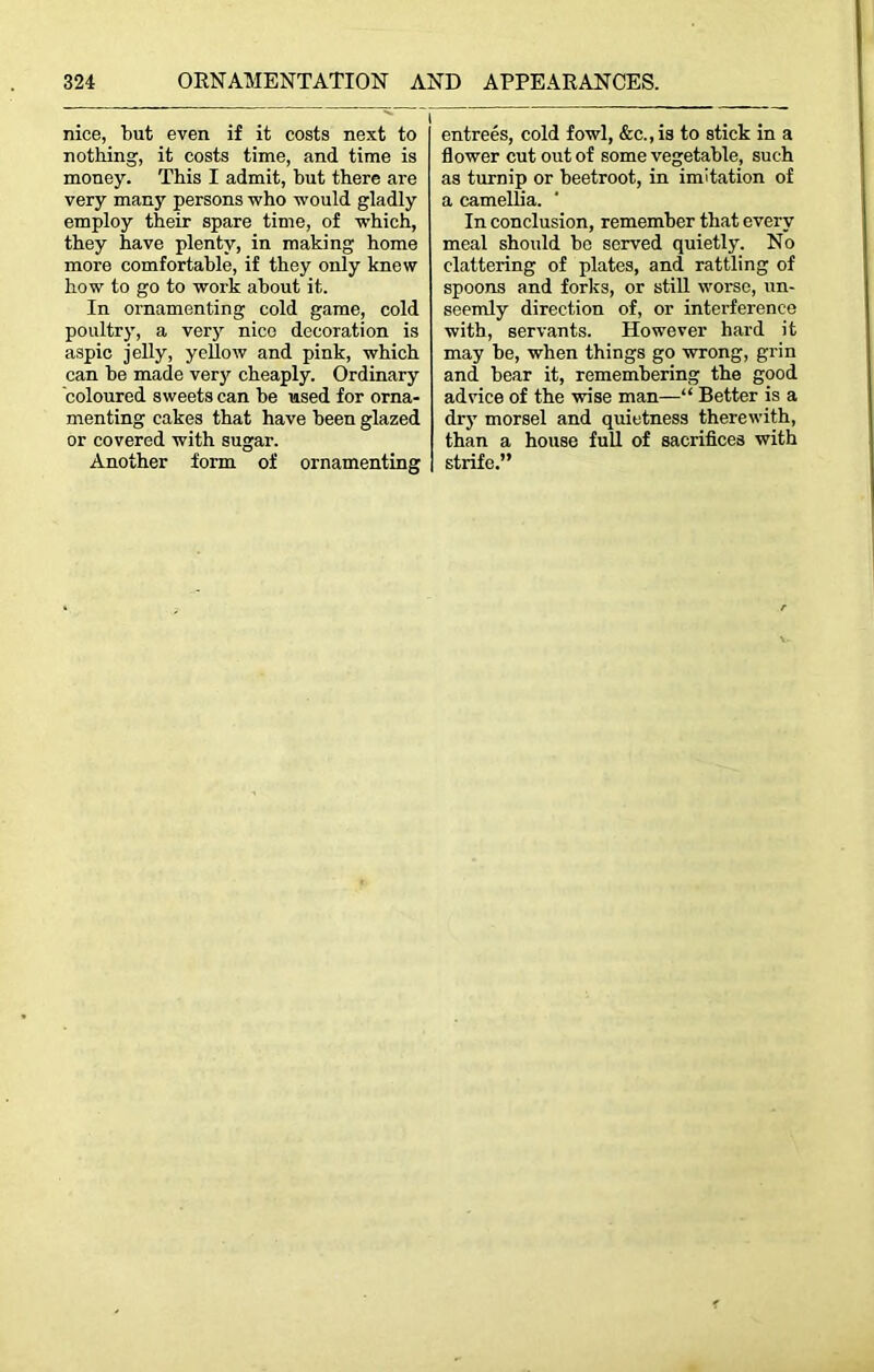 nice, but even if it costs next to nothing, it costs time, and time is money. This I admit, but there are very many persons who would gladly employ their spare time, of which, they have plenty, in making home more comfortable, if they only knew how to go to work about it. In ornamenting cold game, cold poultry, a very nice decoration is aspic jelly, yellow and pink, which can be made very cheaply. Ordinary coloured sweets can be used for orna- menting cakes that have been glazed or covered with sugar. Another form of ornamenting entrees, cold fowl, &c.,is to stick in a flower cut out of some vegetable, such as turnip or beetroot, in imitation of a camellia. In conclusion, remember that every meal should be served quietly. No clattering of plates, and rattling of spoons and forks, or still worse, un- seemly direction of, or interference with, servants. However hard it may be, when things go wrong, grin and bear it, remembering the good advice of the wise man—“ Better is a dry morsel and quietness therewith, than a house full of sacrifices with strife.”