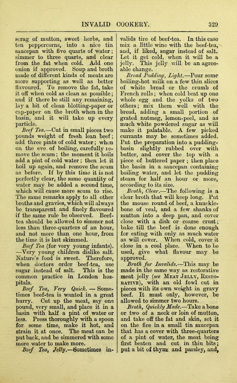 scrag of mutton, sweet herbs, and ten peppercorns, into a nice tin saucepan with five quarts of water; simmer to three quarts, and clear from the fat when cold. Add one onion if approved. Soup and hroth made of different kinds of meats are more supporting as well as better flavoured. To remove the fat, take it off when cold as clean as possible; and if there be still any remaining, lay a bit of clean blotting-paper or cap-paper on the hroth when in the basin, and it will take up every particle. Beef Tea.—Cut in small pieces two pounds weight of fresh lean beef; add three pints of cold water; when on the eve of boiling, carefully 1 e- move the scum; the moment it boils add a pint of cold water ; then let it boil up again, and remove the scum as before. If by this time it is not perfectly clear, the same quantity of water may be added a second time, which will cause more scum to rise. The same remarks apply to all other broths and gravies, which will always be transparent and finely flavoured if the same rule be observed. Beef- tea should be allowed to simmer not less than three-quarters of an hour, and not more than one hour, from the time it is last skimmed. Beef Tea (for very young infants). -—Very young children dislike salt. Nature’s food is sweet. Therefore, when doctors order beef-tea, use sugar instead of salt. This is the common practice in London hos- pitals. Beef Tea, Very Quick. — Some- times beef-tea is wanted in a great hurry. Cut up the meat, say one pound, very small, and place it in a basin with half a pint of water or less. Press thoroughly with a spoon for some time, make it hot, and strain it at once. The meat can be put back, and be simmered with some more water to make more. Beef Tea, Jelly.—Sometimes in- valids tire of beef-tea. In this case mix a little wine with the beef-tea, and, if liked, sugar instead of salt. Let it get cold, when it will be a jelly. This jelly will be an agree- able change. Bread Budding, Light.—Pour some boiling-hot milk on a few thin slices of white bread or the crumb of French rolls; when cold beat up one whole egg and the yolks of two others; mix them well with the bread, adding a small portion of grated nutmeg, lemon-peel, and as much white powdered sugar as will make it palatable. A few picked currants may be sometimes added. Put the preparation into a pudding- basin slightly rubbed over with butter, and cover the top with a piece of buttered paper ; then place the basin in a saucepan containing boiling water, and let the pudding steam for half an hour or more, according to its size. Broth, Clear.—The following is a clear broth that will keep long. Put the mouse round of beef, a knuckle- bone of veal, and a few shanks of mutton into a deep pan, and cover- close with a dish or coarse crust; bake till the beef is done enough for eating with only as much water as will cover. When cold, cover it close in a cool place. When to be used, give what fiavom- may be approved. Broth for Invalids.—This may be made in the same way as restorative meat jelly (see Meat Jelly, Resto- rative), with an old fowl cut in pieces with its own weight in gravy beef. It must only, however, be allowed to simmer two hours. Broth, Quickly Made.—Take a bone or two of a neck or loin of mutton, and take off the fat and skin, set it on the fire in a small tin saucepan that has a cover with three-quarters of a pint of water, the meat being first beaten and cut in thin bits; put a bit of thymt and parsley, and.