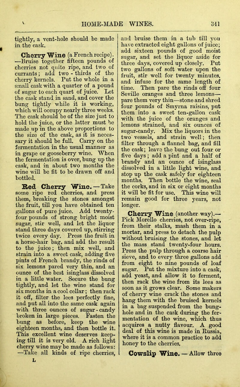 tightly, a vent-hole should he made in the cask. Cherry Wine (a French recipe). —Bruise together fifteen pounds of cherries not quite ripe, and two of currants; add two - thirds of the cherry kernels. Put the whole in a small cask with a quarter of a pound of sugar to each quart of juice. Let the cask stand in sand, and cover the bung tightly while it is working, which will occupy nearly three weeks. The cask should be of the size just to hold the juice, or the latter must be made up in the above proportions to the size of the cask, as it is neces- sary it should be full. Carry on the fermentation in the usual manner as in grape or gooseberry wine. When the fermentation is over, bung up the cask, and in about two months the wine will be fit to be drawn off and bottled. Red Cherry Wine.—Take some ripe red cherries, and press them, breaking the stones amongst the fruit, till you have obtained ten gallons of pure juice. Add twenty - four pounds of strong bright moist sugar, stir well, and let the liquor stand three days covered up, stirring twice every day. Press the fruit in a horse-hair bag, and add the result to the juice; then mix well, and strain into a sweet cask, adding five pints of French brandy, the rinds of six lemons pared very thin, and an ounce of the best isinglass dissolved in a little water. Secure the bung tightly, and let the wine stand for six months in a cool cellar; then rack it off, filter the lees perfectly fine, and put all into the same cask again with three ounces of sugar - candy broken in large pieces. Fasten the bung as before, keep the wine eighteen months, and then bottle it. This excellent wine deserves keep- ing till it is very old. A rich light cherry wine may be made as follows: —Take all kinds of ripe cherries, h and bruise them in a tub till you have extracted eight gallons of juice; add sixteen pounds of good moist sugar, and set the liquor aside for three days, covered up closely. Put two gallons of soft water upon the fruit, stir well for twenty minutes, and infuse for the same length of time. Then pare the rinds off four Seville oranges and three lemons— pare them very thin—stone and shred four pounds of Smyrna raisins, put them into a sweet ten-gallon cask with the juice of the oranges and lemons strained, and six ounces of sugar-candy. Mix the liquors in the two vessels, and strain well; then filter through a flannel bag, and fill the cask; leave the bung out four or five days ; add a pint and a half of brandy and an ounce of isinglass dissolved in a little light wine, and stop up the cask safely for eighteen months. Then bottle the wine, seal the corks, and in six or eight months it will be fit for use. This wine will remain good for three years, not longer. Cherry Wine (another way).— Pick Morello cherries, not over-ripe, from their stalks, mash them in a mortar, and press to detach the pulp without bruising the stones, and let the mass stand twenty-four hours. Press the pulp through a coarse hair sieve, and to every three gallons add from eight to nine pounds of loaf sugar. Put the mixture into a cask, add yeast, and allow it to ferment, then rack the wine from its lees as soon as it grows clear. Some makers of cherry wine crack the stones and hang them with the bruised kernels in a bag suspended from the bung- hole and in the cask during the fer- mentation of the wine, which thus acquires a nutty flavour. A good deal of this wine is made in Russia, where it is a common practice to add honey to the cherries. Cowslip Wine. — Allow three