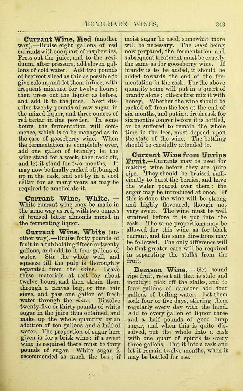 Currant Wine, Hed (another way).—Bruise eight gallons of red currants with one quart of raspberries. Press out the j uice, and to the resi- duum, after pressure, add eleven gal- lons of cold water. Add two pounds of beetroot sliced as thin as possible to give colour, and let them infuse, with frequent mixture, for twelve hours ; then press out the liquor as before, and add it to the juice. Next dis- solve twenty pounds of raw sugar in the mixed liquor, and three ounces of red tartar in fine powder. In some hours the fermentation will com- mence, which is to be managed as in the case of gooseberry wine. When the fermentation is completely over, add one gallon of brandy; let the wine stand for a week, then rack off, and let it stand for two months. It may now he finally racked off, bunged up in the cask, and set by in a cool cellar for as many years as may ho required to ameliorate it. Currant Wine, White. — White currant wine may he made in the same way as red, with two ounces of bruised hitter almonds mixed in the fermenting liquor. Currant Wine, White (an- other way).—Bruise forty pounds of fruit in a tub holdingfifteen or twenty gallons, and add to it four gallons of water. Stir the whole well, and squeeze till the pulp is thoroughly separated from the skins. Leave these materials at rest for about twelve hours, and then strain them through a canvas hag, or fine hair sieve, and pass one gallon of fresh water through the marc. Dissolve twenty-five or thirty pounds of white sugar in the juice thus obtained, and make up the whole quantity by an addition of ten gallons and a half of water. The proportion of sugar here given is for a brisk wine: if a sweet wine is required there must be forty pounds of sugar. White sugar is recommended as much the best; if moist sugar be used, somewhat more will be necessary. The must being now prepared, the fermentation and subsequent treatment must be exactly the same as for gooseberry wine. If brandy is to be added, it should be added towards the end of the fer- mentation in the cask. For the above quantity some will put in a quart of brandy alone ; others first mix it with honey. Whether the wine should be racked off from the lees at the end of six months, and putin a fresh cask for six months longer before it is bottled, or be suffered to remain the whole time in the lees, must depend upon the state of the wine. The bottling should be carefully attended to. Currant Wine from Unripe S’ruit.—Currants may be used for making wine before they are quite ripe. They should be bruised suffi- ciently to burst the berries, and have the water poured over them: the sugar may be introduced at once. If this is done the wine will be strong and highly flavoured, though not very sweet. The wine must be well strained before it is put into the cask. The same proportions may be allowed for this wine as for black currant, and the same directions may be followed. The only difference will be that greater care will be required in separating the stalks from the fruit. Damson Wine. — Get sound ripe fruit, reject all that is stale and mouldy; pick off the stalks, and to four gallons of damsons add four gallons of boiling water. Let them soak four or five days, stirring them regularly every day with the hand. Add to every gallon of liquor three and a half pounds of good lump sugar, and when this is quite dis- solved, put the whole into a cask with one quart of spirits to every three gallons. Put it into a cask and let it remain twelve months, when it may be bottled for use.