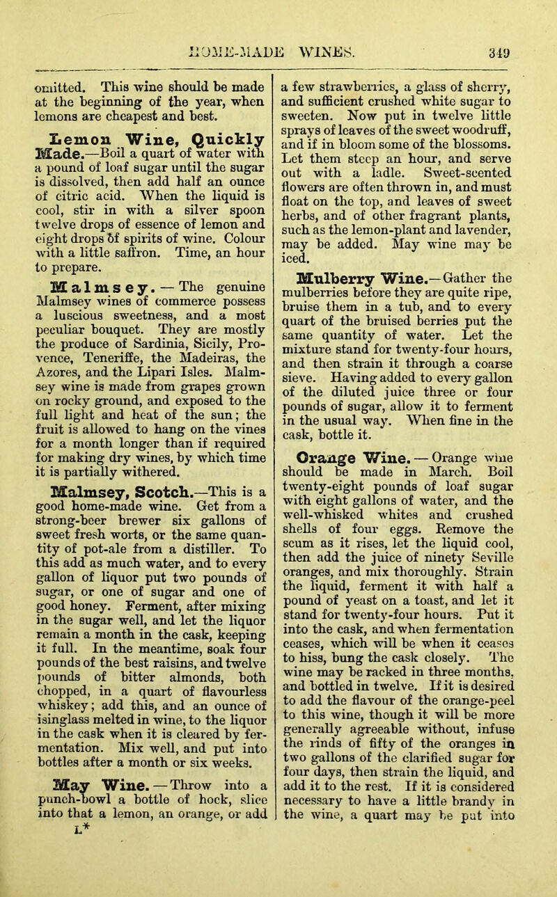 omitted. This wine should be made at the beginning of the year, when lemons are cheapest and best. Lemon Wine, Quickly Made.—Boil a quart of water with a pound of loaf sugar until the sugar is dissolved, then add half an ounce of citric acid. When the liquid is cool, stir in with a silver spoon twelve drops of essence of lemon and eight drops 6f spirits of wine. Colour with a little saffron. Time, an hour to prepare. Malmsey. — The genuine Malmsey wines of commerce possess a luscious sweetness, and a most peculiar bouquet. They are mostly the produce of Sardinia, Sicily, Pro- vence, Teneriffe, the Madeiras, the Azores, and the Lipari Isles. Malm- sey wine is made from grapes grown on rocky ground, and exposed to the full light and heat of the sun; the fruit is allowed to hang on the vines for a month longer than if required for making dry wines, by which time it is partially withered. Malmsey, Scotch.—This is a good home-made wine. Get from a strong-beer brewer six gallons of sweet fresh worts, or the same quan- tity of pot-ale from a distiller. To this add as much water, and to every gallon of liquor put two pounds of sugar, or one of sugar and one of good honey. Ferment, after mixing in the sugar well, and let the liquor remain a month in the cask, keeping it full. In the meantime, soak four pounds of the best raisins, and twelve pounds of bitter almonds, both chopped, in a quart of flavourless whiskey; add this, and an ounce of isinglass melted in wine, to the liquor in the cask when it is cleared by fer- mentation. Mix well, and put into bottles after a month or six weeks. May Wine.—Throw into a punch-bowl a bottle of hock, slice into that a lemon, an orange, or add I* a few strawberries, a glass of sherry, and sufficient crushed white sugar to sweeten. Now put in twelve little sprays of leaves of the sweet woodruff, and if in bloom some of the blossoms. Let them steep an hour, and serve out with a ladle. Sweet-scented flowers are often thrown in, and must float on the top, and leaves of sweet herbs, and of other fragrant plants, such as the lemon-plant and lavender, may be added. May wine may be iced. Mulberry Wine.—Gather the mulberries before they are quite ripe, bruise them in a tub, and to every quart of the bruised berries put the same quantity of water. Let the mixture stand for twenty-four hours, and then strain it through a coarse sieve. Having added to every gallon of the diluted juice three or four pounds of sugar, allow it to ferment in the usual way. When fine in the cask, bottle it. Orange Wine. — Orange wine should be made in March. Boil twenty-eight pounds of loaf sugar with eight gallons of water, and the well-whisked whites and crushed shells of four eggs. Remove the scum as it rises, let the liquid cool, then add the juice of ninety Seville oranges, and mix thoroughly. Strain the liquid, ferment it with half a pound of yeast on a toast, and let it stand for twenty-four hours. Put it into the cask, and when fermentation ceases, which will be when it ceases to hiss, hung the cask closely. The wine may be racked in three months, and bottled in twelve. If it is desired to add the flavour of the orange-peel to this wine, though it will be more generally agreeable without, infuse the rinds of fifty of the oranges in two gallons of the clarified sugar for four days, then strain the liquid, and add it to the rest. If it is considered necessary to have a little brandy in the wine, a quart may be put into