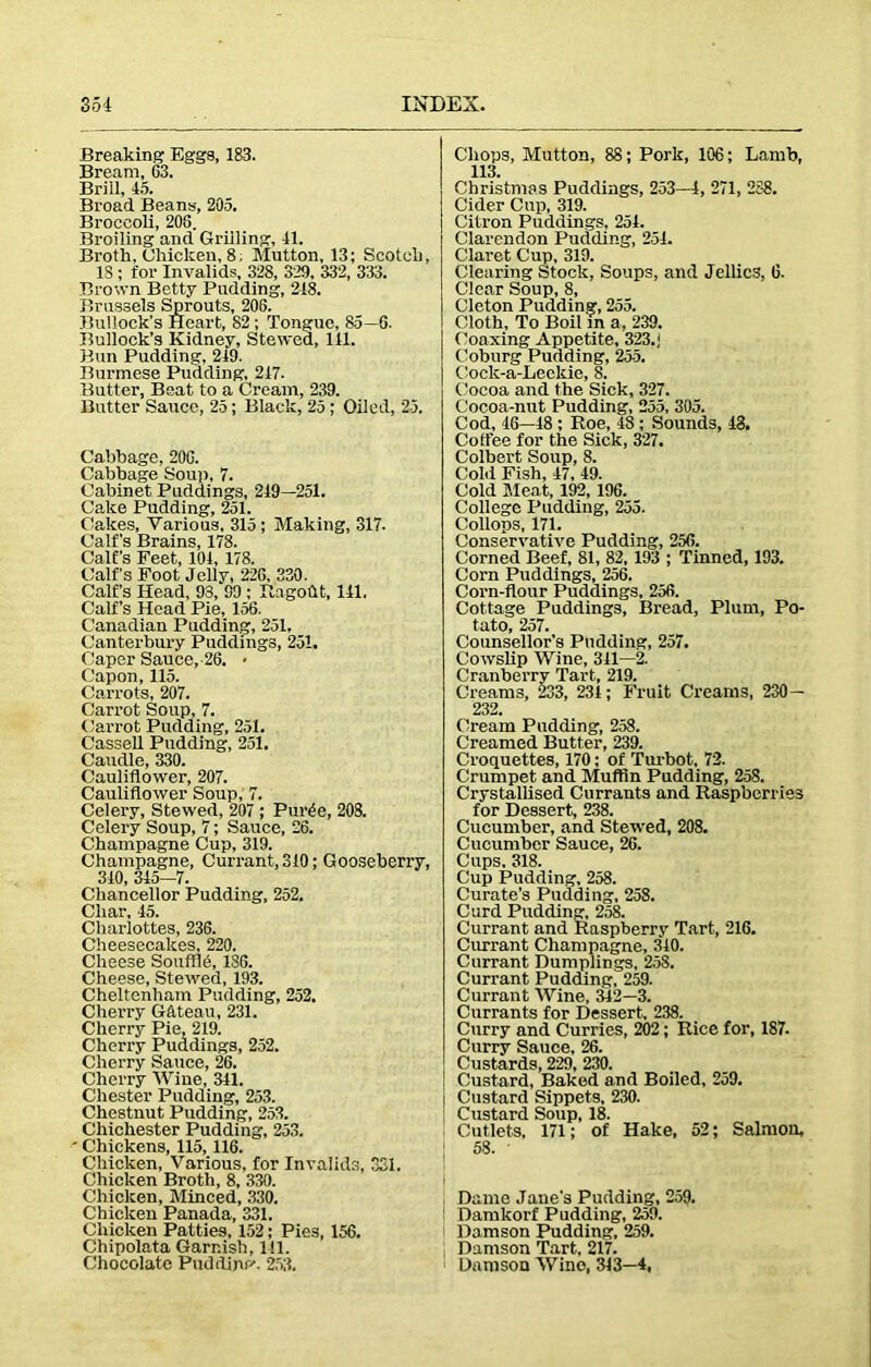 Breaking Eggs, 183. Bream, 63. Brill, 45. Broad Beans, 205. Broccoli, 205. Broiling and Grilling, 41. Broth, Chicken, 8. Mutton, 13; Scotch, IS ; for Invalids, 328, 329, 332, 333. Brown Betty Pudding, 218. Brussels Sprouts, 206. Bullock’s Heart, 82; Tongue, 85—6. Bullock’s Kidney, Stewed, 141. Bun Pudding, 249. Burmese Pudding, 247. Butter, Beat to a Cream, 239. Butter Sauce, 25; Black, 25 ; Oiled, 25. Cabbage, 206. Cabbage Soup, 7. Cabinet Puddings, 249—251. Cake Pudding, 251. Cakes, Various, 315 ; Making, 317. Calf’s Brains, 178. Calf’s Feet, 104, 178. Calf’s Foot Jelly, 226, 330. Calf’s Head, 93, 99 ; Ragoht, 141, Calf’s Head Pie, 156. Canadian Pudding, 251, Canterbury Puddings, 251. Caper Sauce,-26. • Capon, 115. Carrots, 207. Carrot Soup, 7. Carrot Pudding, 251. Cassell Pudding, 251. Caudle, 330. Cauliflower, 207. Cauliflower Soup, 7. Celery, Stewed, 207 ; Pur£e, 208. Celery Soup, 7; Sauce, 26. Champagne Cup, 319. Champagne, Currant, 310; Gooseberry, 310, 345-7. Chancellor Pudding, 252. Char, 45. Charlottes, 236. Cheesecakes, 220. Cheese SoufflO, 186. Cheese, Stewed, 193. Cheltenham Pudding, 252. Cherry Gateau, 231. Cherry Pie, 219. Cherry Puddings, 252. Cherry Sauce, 26. Cherry Wine, 341. Chester Pudding, 253. Chestnut Pudding, 253. Chichester Pudding, 253. Chickens, 115,116. Chicken, Various, for Invalids, 331. Chicken Broth, 8, 330. Chicken, Minced, 330. Chicken Panada, 331. Chicken Patties, 152; Pies, 156. ChipolataGarnish, 111. Chocolate PudfLipp-. 253. Chops, Mutton, 88; Pork, 106; Lamb, 113. Christmas Puddings, 253—4, 271, 288. Cider Cup, 319. Citron Puddings, 251. Clarendon Pudding, 251. Claret Cup, 319. Clearing Stock, Soups, and Jellies, 6. Clear Soup, 8, Cleton Pudding, 255. Cloth, To Boil in a, 239. Coaxing Appetite, 323.j Coburg Pudding, 255. Cock-a-Leckie, 8. Cocoa and the Sick, 327. Cocoa-nut Pudding, 255, 305. Cod, 46—18 ; Roe, 48; Sounds, 48. Coffee for the Sick, 327. Colbert Soup, 8. Gobi Fish, 47, 49. Cold Meat, 192, 196. College Pudding, 255. dollops, 171. Conservative Pudding, 256. Corned Beef, 81, 82, 193 ; Tinned, 193. Corn Puddings, 256. Corn-flour Puddings, 256. Cottage Puddings, Bread, Plum, Po- tato, 257. Counsellor’s Pudding, 257. Cowslip Wine, 311—2. Cranberry Tart, 219. Creams, 233, 231; Fruit Creams, 230— 232. Cream Padding, 258. Creamed Butter, 239. Croquettes, 170; of Turbot. 72. Crumpet and Muffin Pudding, 258. Crystallised Currants and Raspberries for Dessert, 238. Cucumber, and Stewed, 208. Cucumber Sauce, 26. Cups. 318. Cup Pudding, 258. Curate’s Pudding, 258. Curd Pudding, 258. Currant and Raspberry Tart, 216. Currant Champagne, 310. Currant Dumplings, 258. Currant Pudding, 259. Currant Wine, 342—3. Currants for Dessert, 238. Curry and Curries, 202; Rice for, 187. Curry Sauce, 26. Custards, 229, 230. Custard, Baked and Boiled, 259. I Custard Sippets, 230. Custard Soup, 18. Cutlets. 171; of Hake, 52; Salmon, 58. ' i Dame Jane's Pudding, 259. Damkorf Pudding, 259. Damson Pudding. 259. Damson Tart, 217. Damson Wine, 343—4,