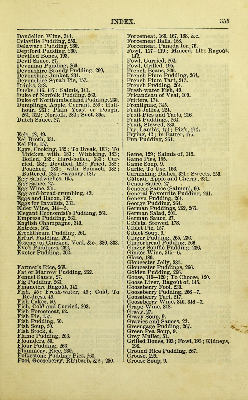 Dandelion Wine, 311. Delaville Pudding, 259. Delaware Pudding, 260. Deptford Pudding, 260. Devilled Bones, 193. Devil Sauce, 27. Devonian Pudding, 260, Devonshire Brandy Pudding, 260. Devonshire Junket, 231. Devonshire Squab Pie, 157. Drinks, 318. Ducks, 116,117 ; Salmis, 111. Duke of Norfolk Pudding, 260. Duke of Northumberland Pudding, 260. Dumplings, Apple, Currant, 259; Half- hour, 261; Plain Yeast or Dough, 261, 312; Norfolk, 282; Suet, 305. Dutch Sauce, 27. Eels, IS, 19. Eel Broth, 331. Eel Pie, 157. Eggs, Cooking, 182; To Break, 183; To Thicken with, 183; Whisking, 183; Boiled, 182; Hard-boiled, 183; Cur- ried, 182; Devilled, 182; Fried, 182; Poached, 183; with Spinach, 182; Buttered, 131; Savoury, 181. Egg Sandwiches, 195. Egg Sauce, 27. Egg Wine, 331. Egg-and-brcad-crumbing, 13. Eggs and Bacon, 192. Eggs for Invalids, 331. Elder Wine, 311-5. Elegant Economist’s Pudding, 261. Empress Pudding, 261. English Champagne, 310. Entries, 166. Erechtheum Pudding, 261. Erfurt Pudding, 262. Essence of Chicken, Veal, &c., 330, 333. Eve’s Puddings, 262, Exeter Pudding, 262. Farmer’s Rice, 268. Fat or Marrow Pudding, 262. Fennel Sauce, 27. Fig Pudding, 263. Financiere Pago tit, 111. Fish, 15; Fresh-water, 19; Cold. To Re-dress, 19. Fish Cakes, 50. Fish, Cold and Curried, 203. Fish Forcemeat, 62. Fish Pie, 157. Fish Pudding, 50. Fish Soup, 50. Fish Stock, 1. Flame Pudding, 203. Flounders, 50. Flour Pudding, 263. Flummery, Rice, 230. Folkestone Pudding Pies, 263. Fool, Gooseberry1, Rhubarb, &c., 230. Forcemeat, 166, 167,168, &c. Forcemeat Balls, 158. Forcemeat, Panada for, 76. Fowl, 117—119 ; Minced, 111; Ragoftt, 111 Fowl, Curried, 202. Fowl, Grilled, 195. French Beans, 206. French Plum Pudding, 264. French Plum Tart, 217. French Pudding, 261, Fresh-water Fish, 19. Fricandeau of Veal, 100. Fritters, 171. Frontignac, 315. Fruit Jellies, 221. Fruit Pies and Tarts, 216. Fruit Puddings, 261. Fruit, Stewed, 233. Fry, Lamb’s, 171; Pig's, 174. Frying, 12 ; in Batter, 175. Fun Pudding, 261. Game, 129; Salmis of, 115. Game Pies, 155. Game Soup, 9. Garlic, To Use, 166. Garnishing Dishes, 321; Sweets, 250. Gdteau, Apple and Cherry, 231. Genoa Sauce, 27. Genoese Sauce (Salmon), 60. General Favourite Pudding, 261. Geneva Pudding, 264. George Pudding, 261. German Puddings, 262, 265. German Salad, 201. German Sauce, 27. Giblets, Stewed, 178. Giblet Pie, 157. Giblet Soup, 9. Ginger Pudding, 265, 266. Gingerbread Pudding, 266. Ginger Souffld Pudding, 266. Ginger Wine, 315—6. Glaze, 180. Gloucester Jelly, 331. Gloucester Puddings, 266. Golden Pudding, 266. Goose, 119—120; To Choose, 120. Goose Liver, Ragoht of, 145. Gooseberry Fool, 230. Gooseberry Pudding, 266—7. Gooseberry Tart, 217. Gooseberry Wine, 340, 316—7. Grape Wine, 318. Gravy, 27. Gravy Soup, 9. Gravies and Sauces, 22. Greengage Pudding, 267. > Green Pea Soup, 9. Grey Mullet, 51. Grilled Bones, 193; Fowl, 195; Kidneys, 196. Ground Rice Pudding, 267. Grouse, 129. Grouse Soup, 9.