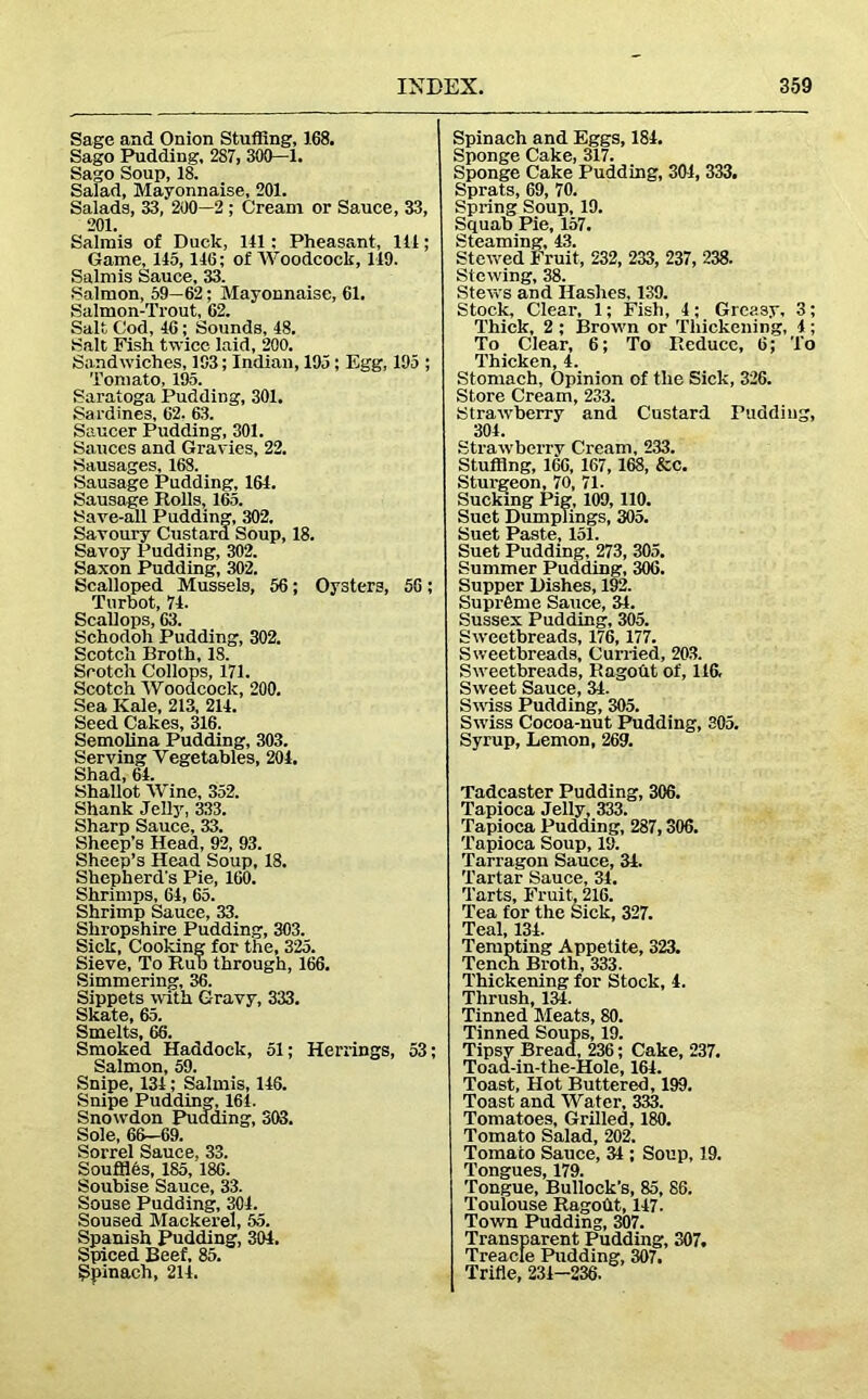 Sage and Onion Stuffing, 168. Sago Pudding, 287, 300—1. Sago Soup, 18. Salad, Mayonnaise, 201. Salads, 33, 200—2 ; Cream or Sauce, 33, 201. Salmis of Duck, 141 ; Pheasant, 111; Game, 115,116; of AVoodcock, 149. Salmis Sauce, 33. Salmon, 59—62; Mayonnaise, 61. Salmon-Trout, 62. Salt Cod, 46; Sounds, 48. Salt Fish twice laid, 200. Sandwiches, 103; Indian, 195; Egg, 195 ; Tomato, 195. Saratoga Pudding, 301. Sardines, 62. 63. Saucer Pudding, 301. Sauces and Gravies, 22. Sausages, 168. Sausage Pudding, 164. Sausage Rolls, 165. Save-all Pudding, 302. Savoury Custard Soup, 18. Savoy Pudding, 302. Saxon Pudding, 302. Scalloped Mussels, 56; Oysters, 56; Turbot, 74. Scallops, 63. Schodoh Pudding, 302. Scotch Broth, 18. Srotch Collops, 171. Scotch AVoodcock, 200. Sea Kale, 213, 214. Seed Cakes, 316. Semolina Pudding, 303. Serving Vegetables, 204. Shad, 64. Shallot AVine, 352. Shank Jelly, 333. Sharp Sauce, 33. Sheep’s Head, 92, 93. Sheep’s Head Soup, 18. Shepherd's Pie, 160. Shrimps, 64, 65. Shrimp Sauce, 33. Shropshire Pudding, 303. Sick, Cooking for the, 325. Sieve, To Rub through, 166. Simmering, 36. Sippets w ith Gravy, 333. Skate, 65. Smelts, 66. Smoked Haddock, 51; Herrings, 53; Salmon, 59. Snipe, 134; Salmis, 146. Snipe Pudding, 161. Snowdon Pudding, 303. Sole, 66—69. Sorrel Sauce, 33. Souffles, 185, 186. Soubise Sauce, 33. Souse Pudding, 301. Soused Mackerel, 55. Spanish Pudding, 304. Spiced Beef, 85. Spinach, 211. Spinach and Eggs, 184. Sponge Cake, 317. Sponge Cake Pudding, 304, 333. Sprats, 69, 70. Spring Soup, 19. Squab Pie, 157. Steaming, 43. Stewed Fruit, 232, 233, 237, 238. Stewing, 38. Stews and Hashes, 139. Stock, Clear, 1; Fish, 1; Greasy, 3; Thick, 2 ; Brovrn or Thickening, 1; To Clear, 6; To Reduce, 6; To Thicken, 4. Stomach, Opinion of the Sick, 326. Store Cream, 233. Strawberry and Custard Pudding, 301. Strawberry Cream, 233. Stuffing, 166, 167,168, &c. Sturgeon, 70, 71. Sucking Pig, 109, 110. Suet Dumplings, 305. Suet Paste, 151. Suet Pudding, 273, 305. Summer Pudding, 306. Supper Dishes, 192. Supreme Sauce, 31. Sussex Pudding, 305. Sweetbreads, 176, 177. Sweetbreads, Curried, 203. Sweetbreads, Ragoht of, 116, Sweet Sauce, 34. Swiss Pudding, 305. Swiss Cocoa-nut Pudding, 305. Syrup, Lemon, 269. Tadcaster Pudding, 306. Tapioca Jelly, 333. Tapioca Pudding, 287,306. Tapioca Soup, 19. Tarragon Sauce, 34. Tartar Sauce, 34. Tarts, Fruit, 216. Tea for the Sick, 327. Teal, 134. Tempting Appetite, 323. Tencn Broth, 333. Thickening for Stock, 4. Thrush, 134. Tinned Meats, 80. Tinned Soups, 19. Tipsy Bread, 236; Cake, 237. Toaa-in-the-Hole, 161. Toast, Hot Buttered, 199. Toast and AVater, 333. Tomatoes, Grilled, 180. Tomato Salad, 202. Tomato Sauce, 34 ; Soup, 19. Tongues, 179. Tongue, Bullock’s, 85, 86. Toulouse Ragodt, 147. Town Pudding, 307. Transparent Pudding, 307. Treacle Pudding, 307. Trifle, 234-236.