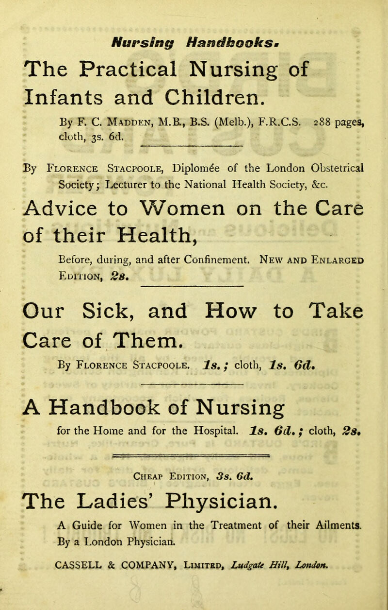 Nursing Haniihoaks* The Practical Nursing of Infants and Children. By F. C. Madden, M.B., B.S. (Melb.), F.R.C.S. 288 pages, cloth, 3s. 6d. By Florence Stacpoole, Diplomee of the London Obstetrical Society; Lecturer to the National Health Society, &c. Advice to Women on the Care of their Health, Before, during, and after Confinement. New and Enlarged Edition, 28. Our Sick, and How to Take Care of Them. By Florence Stacpoole. Is. ; cloth, Is. 6d. A Handbook of Nursing for the Home and for the Hospital. Is. 6cl. ; cloth, 2s• Cheap Edition, 3s. 6d. The Ladies’ Physician. A Guide for Women in the Treatment of their Ailments. By a London Physician. CASSELL & COMPANY, Limited, LudgaU Hill, London.