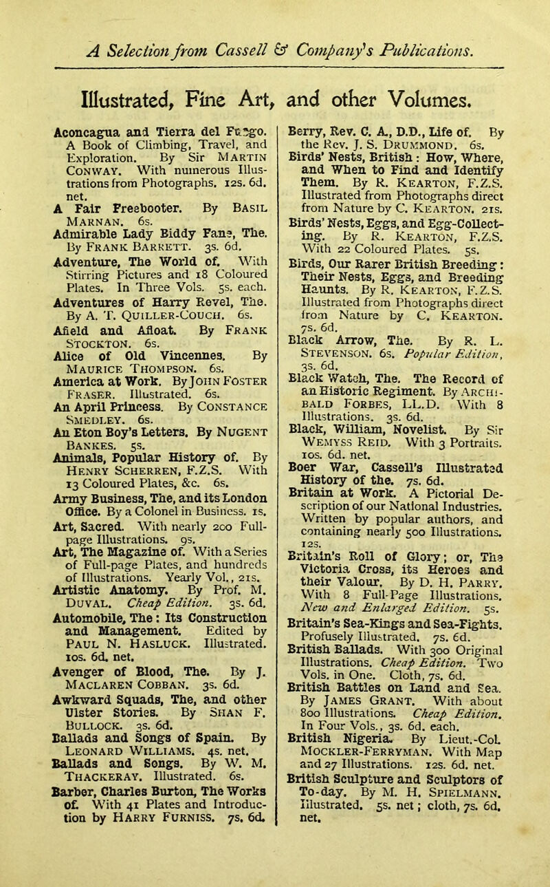 Illustrated, Fine Art, Aconcagua and Tierra del Ft. ?go. A Book of Climbing, Travel, and Exploration. By Sir Martin Conway. With numerous Illus- trations from Photographs. 12s. 6d. net. A Fair Freebooter. By Basil Maknan. 6s. Admirable Lady Biddy Fane, The. By Frank Barrett. 3s. 6d. Adventure, The World of. With Stirring Pictures and 18 Coloured Plates. In Three Vols. 5s. each. Adventures of Harry Revel, The. By A. T. Quiller-Couch. 6s. Afield and Afloat. By Frank Stockton. 6s. Alice of Old Vincennes. By Maurice Thompson. 6s. America at Work. ByJoiiN Foster Fraser. Illustrated. 6s. An April Princess. By Constance Smedley. 6s. An Eton Boy’s Letters. By Nugent Bankes. 5s. Animals, Popular History of. By Henry Scherren, F.Z.S. With 13 Coloured Plates, &c. 6s. Army Business, The, and its London Office. By a Colonel in Business, is. Art, Sacred. With nearly 200 Full- page Illustrations. 95. Art, The Magazine of. With a Series of Full-page Plates, and hundreds of Illustrations. Yearly Vol., 21s. Artistic Anatomy. By Prof. M. Duval. Cheap Edition. 3s. 6d. Automobile, The: Its Construction and Management. Edited by Paul N. Hasluck. Illustrated. 10s. 6d. net. Avenger of Blood, The. By J. Maclaren Cobban. 3s. 6d. Awkward Squads, The, and other Ulster Stories. By Shan F. Bullock. 3s. 6d. Ballads and Songs of Spain. By Leonard Williams. 4s. net. Ballads and Songs. By W. M. Thackeray. Illustrated. 6s. Barber, Charles Burton, The Works Of. With 41 Plates and Introduc- tion by Harry Furniss. 7s. 6d. and other Volumes. Berry, Rev. C. A., D.D., Life of. By the Rev. J. S. Drummond. 6s. Birds’ Nests, British : How, Where, and When to Find and Identify Them. By R. Kearton, F.Z.S. Illustrated from Photographs direct from Nature by C. Kearton. 21s. Birds’ Nests, Eggs, and Egg-Collect- ing. By R. Kearton, F.Z.S. With 22 Coloured Plates. 5s. Birds, Our Rarer British Breeding: Their Nests, Eggs, and Breeding Haunts. By R. Kearton, F.Z.S. Illustrated from Photographs direct from Nature by C. Kearton. 7s. 6d. Black Arrow, The. By R. L. Stevenson. 6s. Popular Edition, 3s. 6d. Black Watch, The. The Record cf an Historic Regiment. By Archi- bald Forbes, LL.D. With 8 Illustrations. 3s. 6d. Black, William, Novelist. By Sir Wemyss Reid. With 3 Portraits. 10s. 6d. net. Boer War, Cassell’s Illustrated History of the. 7s. 6d. Britain at Work. A Pictorial De- scription of our National Industries. Written by popular authors, and containing nearly 500 Illustrations. 128. Britain’s Roll of Glory; or, The Victoria Cross, its Heroes and their Valour. By D. H. Parry. With 8 Full-Page Illustrations. New and Enlarged Edition. 5s. Britain’s Sea-Kings and Sea-Fights. Profusely Illustrated. 7s. 6d. British Ballads. With 300 Original Illustrations. Cheap Edition. Two Vols. in One. Cloth, 7s. 6d. British Battles on Land and Sea. By James Grant. With about 800 Illustrations. Cheap Edition. In Four Vols., 3s. 6d. each. British Nigeria. By Lieut. -Col Mockler-Ferryman. With Map and 27 Illustrations. 12s. 6d. net. British Sculpture and Sculptors of To-day. By M. H. Spielmann. Illustrated. 5s. net; cloth, 7s. 6d. net.