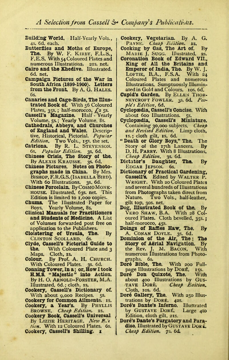 Building World. Half-Yearly Vols., j 4S. 6d. each. Butterflies and Moths of Europe, The. By W. F. Kiuby, F.L.S., F. E. S. With 54 Coloured Plates and numerous Illustrations. 21s. net. Cairo and the Khedive. Illustrated. 6d. net. Campaign Pictures of the War in South Africa (1899-1900). Letters from the Front. By A. G. Hales. 6s. Canaries and Cage-Birds, The Illus- trated Book Of. With 56 Coloured Plates, 35s.; half-morocco, £2 5s. Cassell’s Magazine. Half - Yearly Volume, 5s.; Yearly Volume, 8s. Cathedrals, Abbeys, and Churches of England and Wales. Descrip- tive, Historical, Pictorial. Popular Edition. Two Vols., 15s. the set. Catriona. By R. L. Stevenson. 6s. Popular Edition. 3s. 6d. Chinese Crisis, The Story of the. By Alexis Krausse. 3s. 6d. Chinese Pictures. Notes on Photo- graphs made in China. By Mrs. Bishop, F.R.G.S.(Isabella Bird). With 60 Illustrations. 3s. 6d. Chinese Porcelain. By Cosmo Monk- house. Illustrated. 63s. net. This Edition is limited to 1,000 copies. Chums. The Illustrated Paper for Boys. Yearly Volume, 8s. Clinical Manuals for Practitioners and Students of Medicine. A List of Volumes forwarded post free on application to the Publishers. Cloistering of Ursula, The. By Clinton Scollard, 6s. Clyde, Cassell's Pictorial Guide to the. With Coloured Plate and 3 Maps. Cloth, is. Colour. By Prof. A. H. Church. With Coloured Plates. 3s. 6d. Conning Tower, In a; or, How I took H.M.S. “Majestic” into Action. By H. O. Arnold-Forster, M.A. Illustrated, 6d.; cloth, is. Cookery, Cassell’s Dictionary of. With about 9,000 Recipes. 5s. Cookery for Common Ailments, is. Cookery, a Year’s. By Phyllis Browne. Cheap Edition, is. Cookery Book, Cassell's Universal By Lizzie Heritage. New Ed tion. With 12 Coloured Plates. 6s. Cookery, Cassell’s Shilling, z Cookery, Vegetarian. By A. G. Payne. Cheap Edition, is. Cooking by Gas, The Art of. By Marie J. Sugg. Illustrated. 2s. Coronation Book of Edward VII., King of All the Britains and Emperor of India, The. By W. J. Loftie, B.A., F.S.A. With 24 Coloured Plates and numerous Illustrations. Sumptuously Illumin- ated in Gold and Colours. 10s. 6d. Cupid’s Garden. By Ellen Thor- neycroft Fowler. 3s. 6d. Peo- ple's Edition, 6d. Cyclopsedia, Cassell’s Concise. With about 600 Illustrations. 5s. Cyclopsedia, Cassell’s Miniature. Containing 30,000 subjects. Cheap and Revised Edition. Limp cloth, is.; cloth gilt, is. 6d. “ Death or Glory Boys,” The. The Story of the 17th Lancers. By D. H. Parry. With 8 Illustrations. Cheap Edition. 3s. 6d. Dictator’s Daughter, The. By Edgar Jepson. 6s. Dictionary of Practical Gardening, Cassell’s. Edited by Walter P. Wright. With 20 Coloured Plates and several hundreds of Illustrations from Photographs taken direct from Nature. Two Vols., half-leather, gilt top. 30s. net. Dog, Illustrated Book of the. By Vero Shaw, B.A. With 28 Col- oured Plates. Cloth bevelled, 35s.; half-morocco, 45s. Doings of Raffles Haw, The. By A. Conan Doyle. 3s. 6d. Dominion of the Air, The: The Story of ABrial Navigation. By the Rev. J. M. Bacon. With numerous Illustrations from Photo- graphs. 6s. Dor6 Bible, The. With 200 Full- page Illustrations by Dor6. 15s. Dor6 Don Quixote, The. With about 400 Illustrations by Gus- tave Dore. Cheap Eaition. Cloth, 10s. 6d. Dor6 Gallery, The. With 250 Illus- trations by Dor it. 42s. Dor6’s Dante’s Inferno. Illustrated by Gustave Dor it. Large 4to Edition, cloth gilt, 21s. j Dor6’s Dante’s Purgatory and Para- dise. Illustrated by Gustave Dor k. I Cheap Edition. 7s. 6d.