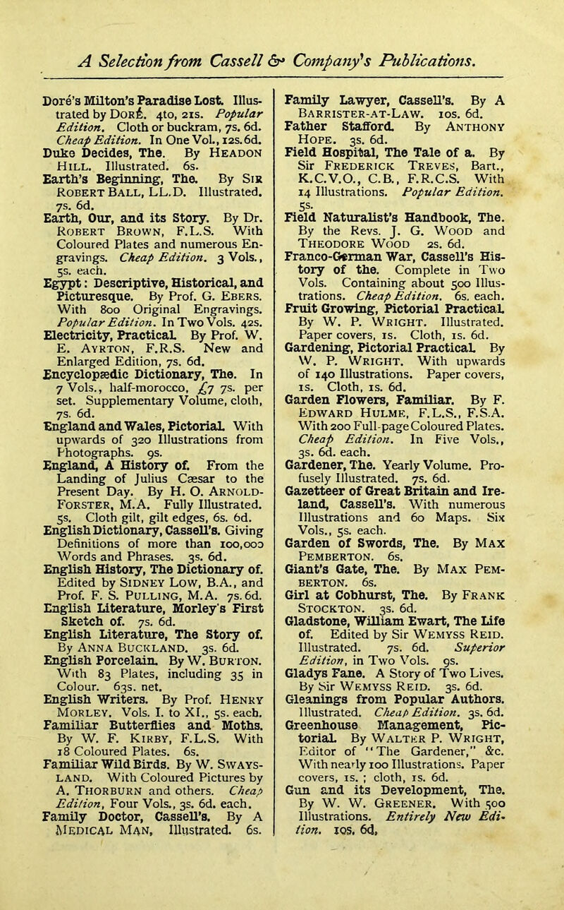 Dore’s Milton’s Paradise Lost. Illus- trated by Dor£. 4to, 21s. Popular Edition. Cloth or buckram, 7s. 6d. Cheap Edition. In One Vol., 12s.6d. Duke Decides, The. By Headon Hill. Illustrated. 6s. Earth’s Beginning, The. By Sir Robert Ball, LL.D. Illustrated. 7s. 6d. Earth, Our, and its Story. By Dr. Robert Brown, F.L.S. With Coloured Plates and numerous En- gravings. Cheap Edition. 3 Vols., 5s. each. Egypt: Descriptive, Historical, and Picturesque. By Prof. G. Ebers. With 800 Original Engravings. Popular Edition. In Two Vols. 42s. Electricity, Practical. By Prof. W. E. Ayrton, F.R.S. New and Enlarged Edition, 7s. 6d. Encyclopaedic Dictionary, The. In 7 Vols., half-morocco, £775. per set. Supplementary Volume, cloth, 7s. 6d. England and Wales, PictoriaL With upwards of 320 Illustrations from Photographs. 9s. England, A History of. From the Landing of Julius Caesar to the Present Day. By H. O. Arnold- Forster, M.A. Fully Illustrated. 5s. Cloth gilt, gilt edges, 6s. 6d. English Dictionary, CasseU’s. Giving Definitions of more than 100,ooo Words and Phrases. 3s. 6d. English History, The Dictionary of. Edited by Sidney Low, B.A., and Prof. F. S. Pulling, M.A. 7s.6d. English Literature, Morley's First Sketch of. 7s. 6d. English Literature, The Story of. By Anna Buckland. 3s. 6d. English Porcelain. By W. Bur ton. With 83 Plates, including 35 in Colour. 63s. net. English Writers. By Prof. Henry Morley. Vols. I. to XI., 5s. each. Familiar Butterflies and Moths. By W. F. Kirby, F.L.S. With 18 Coloured Plates. 6s. Familiar Wild Birds. By W. Svvays- land. With Coloured Pictures by A. THORBURN and others. Cheap Edition, Four Vols., 3s. 6d. each. Family Doctor, Cassell’s. By A Medical Man, Illustrated. 6s. Family Lawyer, Cassell’s. By A Barrister-at-Law. ios. 6d. Father Stafford. By Anthony Hope. 3s. 6d. Field Hospital, The Tale of a. By Sir Frederick Treves, Bart., K.C.V.O., C.B., F.R.C.S. With 14 Illustrations. Popular Edition. 5s- Field Naturalist’s Handbook, The. By the Revs. J. G. Wood and Theodore Wood 2s. 6d. Franco-German War, Cassell’s His- tory of the. Complete in Two Vols. Containing about 500 Illus- trations. Cheap Edition. 6s. each. Fruit Growing, Pictorial Practical. By W. P. Wright. Illustrated. Paper covers, is. Cloth, is. 6d. Gardening, Pictorial PracticaL By W. P. Wright. With upwards of 140 Illustrations. Paper covers, is. Cloth, is. 6d. Garden Flowers, Familiar. By F. Edward Hulme, F.L.S., F.S.A. With 200 Full-page Coloured Plates. Cheap Edition. In Five Vols., 3s. 6d. each. Gardener, The. Yearly Volume. Pro- fusely Illustrated. 7s. 6d. Gazetteer of Great Britain and Ire- land, Cassell’s. With numerous Illustrations and 60 Maps. Six Vols., 5s. each. Garden of Swords, The. By Max Pemberton. 6s. Giant’s Gate, The. By Max Pem- berton. 6s. Girl at Cobhurst, The. By Frank Stockton. 3s. 6d. Gladstone, William Ewart, The Life of. Edited by Sir Wemyss Reid. Illustrated. 7s. 6d. Superior Edition, in Two Vols. 9s. Gladys Fane. A Story of Two Lives. By Sir Wemyss Reid. 3s. 6d. Gleanings from Popular Authors. 1 llustrated. Cheap Edition. 3s. 6d. Greenhouse Management, Pic- toriaL By Walter P. Wright, Editor of “The Gardener, &c. With nearly 100 Illustrations. Paper covers, is. ; cloth, is. 6d. Gun and its Development, The. By W. W. Greener. With 300 Illustrations. Entirely New Edi- tion. xos, 6d,