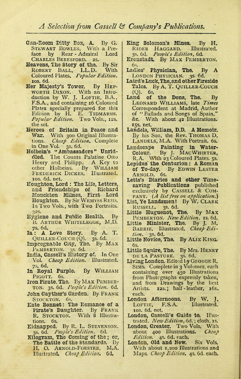 Gun-Room Ditty Eos, A. By G. Stewart Bowles. With a Pre- face by Rear - Admiral Lord Charles Beresford. 2s. Heavens, Tlie Story of the. By Sir Robert Ball, LL.D. With Coloured Plates. Popular Edition. ios. 6d. Her Majesty’s Tower. By Hep- worth Dixon. With an Intro- duction by W. J. Loftie, B.A., F.S.A., and containing 16 Colouicd Plates specially prepared for this Edilion by H. E. Tidmarsh. Popular Edition. Two Vols., 12s. the set. Heroes of Britain in Peace and War. With 300 Original Illustra- tions. Cheap Edilion. Complete in One Vol. 3s. 6d. Holbein’s “Ambassadors” Unrid- dled. The Counts Palatine Otto Henry and Philipp. A Key to other Holbeins. By William Frederick Dickes. Illustrated, ios. 6d. net. Houghton, Lord : The Life, Letters, and Friendships of Richard Monckton Milnes, First Lord Houghton. By Sir Wemyss Reid. In Two Vols., with Two Portraits. 32s. Hygiene and Public Health. By B. Arthur Whitelegge, M.D. 7s. 6d. Ia: A Love Story. By A. T. Quiller-Coucii (Q). 3s. 6d. Impregnable City, The. By Max Pemberton. 3s. 6d. India, Cassell’s History of. In One Vol. Cheap Edition, illustrated. 7s. 6d. In Royal Purple. By William Pigott. 6s. Iron Pirate, The. By Max Pember- ton. 3s. 6d. People's Edition. 6d. John Gayther’s Garden. By Frank Stockton. 6s. Hate Bonnet: The Romance of a Firate’s Daughter. By Frank R. Stockton. With 8 Illustra- tions. 6s. Kidnapped. By R. L. Stevenson. 3s. 6d. People's Edition. 6d. Kilogram, The Coming of the; or, The Battle of the Standards. By H. O. Arnold-Fokstee, M.A. Illustrated. Cheap Edition. 6d. King Solomon’s Mines. By H. Rider Haggard. Illustrated 3s. 6d. People's Edilion, 6d Kronstadt. By Max Pemberton. 6s. Ladies’ Physician, The. By A London Physician. 3s. 6d. Laird’s Luck, The, and other Fireside Tales. By A. T. Quiller-Couch (Q). 6s. Land of the Dons, The. By Leonard Williams, late Times Correspondent at Madrid, Author of “ Ballads and Songs of Spain,” &c. With about 42 Illustrations. 15s. net. Landels, William, D.D. A Memoir. By his Son, the Rev. Thomas D. Landels, M.A. With Portrait. 6s. Landscape Painting in Water- Colour. By J. MacWhjrter, R. A. With 23 Coloured Plates. 5s. Lepidus the Centurion: A Roman of To-day. By Edwin Lester Arnold. 6s. Letts’s Diaries and other Time- saving Publications published exclusively by Cassell & Com- pany. (A list free on application.) List, Ye Landsmen! By W. Clark Russell. 3s. 6d. Little Huguenot, The. By Max Pemberton. New Edition, is. 6d. Little Minister, The. By J. M. Barrie. Illustrated. Cheap Edi- tion. 3s. 6d. Little Novice, The. By Alix King. 6s. Little Squire, The. By Mrs. Henry de la Pasture. 3s. 6d. Living London. Edited by George R. Sims. Complete in 3 Volumes, each containing over 450 Illustrations from Photographs expressly taken, and from Drawings by the best Arlists. 12s.; half - leather, 16s. each. London Afternoons. By W. J. Loftie, E.S.A. Illustrated. 10s. 6d. net. London, Cassell’s Guide to. Ilius- trated. New Edition, 6d.; cloth, is. London, Greater. Two Vols. With about 400 Illustrations. Cheap Edilion. 4s. 6d. each. London, Old and New. Six Vols. Wiih about 1,200 Illustrations and Maps. Cheap Edition, 4s. 6d. each.