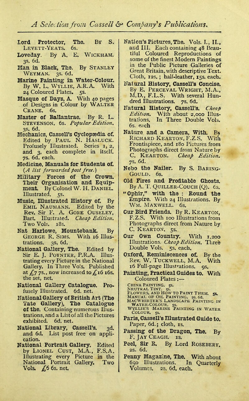 Lord Protector, Tho. By S. Levett-Yeats. 6s. Loveday. By A. E. Wickham. 3s- 6d. Elan in Black, The. By Stanley Weyman. 3s. 6d. Marine Painting- in Water-Colour. By W. L. VVyllie, A.R.A. With 24 Coloured Plates. 5s. Masque of Days, A. With 40 pages of Designs in Colour by Walter Crane. 6s. Master of Ballantrae. By R. L. Stevenson. 6s. Popular Edition. 3s. 6d. Mechanics, Cassell’s Cyclopsedia of. Edited by PAUL N. Hasluck. Profusely Illustrated. Series 1, 2, and 3, each complete in itself. 7s. 6d. each. Medicine, Manuals for Students of. (A list forwarded post free.) EXilitary Forces of the Crown, dheir Organisation and Equip- ment. By Colonel W. H. Daniel. Illustrated. 5s. Music, Illustrated History of. By Emil Naumann. Edited by the Rev. Sir F. A. Gore Ouseley, Bart. Illustrated. Cheap Edition. Two Vols. 18s. Nat Harlowe, Mountebank. By George R. Sims. With 16 Illus- trations. 3s. 6d. National Gallery, The. Edited by Sir E. J. Poynter, P.R.A. Illus- trating every Picture in the National Gallery. In Three Vols. Published at £7 7s., now increased to £16 16s. the set, net. National Gallery Catalogue. Pro- fusely Illustrated. 6d. net. National Gallery of British Art (The Tate Gallery), The Catalogue of the. Containing numerous Illus- trations, and a List of all the Pictures exhibited. 6d. net. National Library, Cassell’s. 3d. and 6d. List post free on appli- cation. National Portrait Gallery. Edited by Lionel Cust, M.A., F.S.A. Illustrating every Picture in the National Portrait Gallery. Two Vols. £6 6s. net. Nation’s Pictures, The. Vols. I., II., and III. Each containing 48 Beau- tiful Coloured Reproductions of some of the finest Modern Paintings in the Public Picture Galleries of Great Britain, with descriptive Text. Cloth, 12s, ; half-leather, 15s. each. Natural History, Cassell’s Concise. By E. Perceval Wright, M.A., M.D., F.L.S. With several Hun- dred Illustrations. 7s. 6d. Natural History, Cassell’s. Cheap Edition. With about 2,000 Illus- trations. In Three Double Vols. 6s. each Nature and a Camera, With. By Richard Kearton, F.Z.S. With Frontispiece, and 180 Pictures from Photographs direct from Nature by C. Kearton. Cheap Edition. 7s. 6d. Nebo the Nailer. By S. Baring- Gould. 6s. Old Fires and Profitable Ghosts. By A. T. Quiller-Couch (Q). 6s. “Ophir,” with the : Round the Empire. With 24 Illustrations. By Wm. Maxwell. 6s. Cur Bird Friends. By R. Kearton, F.Z.S. With 100 Illustrations from Photographs direct from Nature by C. Kearton. 5s. Our Own Country. With 1,200 Illustrations. Cheap Edition. Three Double Vols. 5s. each. Oxford, Reminiscences of. By the Rev. W. Tuckwell, M.A. With 16 Full-page Illustrations. 9s. Painting, Practical Guides to. With Coloured Plates:— China Painting. 5s. Neutral Tint. 5s. Flowers, and Howto Paint Them. «. Manual of Oil Painting, as. 6d. MacWhirter’s Landscafe Painting in Water-Colour. 5s. Wyllie's Marine Painting in Water Colour. 5s. Paris, CasseU’s Illustrated Guide to. Paper, 6d.; cloth, is. Passing of the Dragon, The. By F. Jay Ceagh. is. Peel, Sir R. By Lord Rosebery. 2s. 6d. Penny Magazine, The. With about 650 Illustrations. In Quarterly Volumes. 2s. 6d, each.