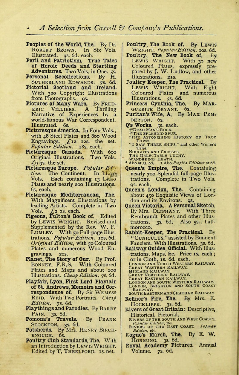 Peoples of the World, The. By Dr. Robert Brown. In Six Vols. Illustrated. 3s. 6d. each. Peril and Patriotism. True Tales of Heroic Deeds and Startling Adventures. Two Vols. in One. 5s. Personal Recollections. By H. Sutherland Edwards. 7s. 6d. Pictorial Scotland and Ireland. With 320 Copyright Illustrations from Photographs. 9s. Pictures of Many Wars. By Fred- eric Villiers. A Thrilling Narrative of Experiences by a world-famous War Correspondent. Illustrated. 6s. Picturesque America. In Four Vols., with 48 Steel Plates and 800 Wood Engravings. ^12 12s. the set. Popular Edition. 18s. each. Picturesque Canada. With 600 Original Illustrations. Two Vols. fy 9s. the set. Picturesque Europe. Popular Ef lion. The Continent. In 1 Lrjy^ Vols. Each containing 13 Plates and nearly 200 Illustrations. 6s. each. Picturesque Mediterranean, The. With Magnificent Illustrations by leading Artists. Complete in Two Vols. j£2 2s. each. Pigeons, Fulton’s Booh of. Edited by Lewis Wright. Revised and Supplemented by the Rev. W. F. Lumley. With 50 Full-page Illus- trations. Popular Edition. 10s. 6d. Original Edition, with 50 Coloured Plates and numerous Wood En- gravings. 21s. Planet, The Story of Our. By Prof. Bonney, F. R.S. With Coloured Plates and Maps and about 100 Illustrations. Cheap Edition. 7s. 6d. Playfair, Lyon, First Lord Playfair of St. Andrews, Memoirs and Cor- respondence of. By Sir Wemyss Reid. With Two Portraits. Cheap Edition. 7s. 6d. Playthings and Parodies. By Barry Pain. 3s. 6d. Pomona’s Travels. By Frank Stockton. 3s. 6d. Potsherds. By Mrs. Henry Bircii- ENOUGH. 6s. Poultry Club Standards, The. With an Introduction by Lewis Wright. Edited by T. Threlford. is net. Poultry, The Booh of. By Lewis Wright. Popular Edition. 10s. 6d. Poultry, The New Booh of. Ey Lewis Wright. With 30 new Coloured Plates, expressly pre- pared by J. W. Ludlow, and other Illustrations. 21s. roultry Keeper, The Practical. By Lewis Wright, With Eight Coloured Plates and numerous Illustrations. 3s. 6d. Princess Cynthia, The. By Mar- guerite Bryant. 6s. Puritan’s Wife, A. By Max Pem- berton. 6s. Q’s Works. 5s. each. ■f*DEAD Man's Rock. t*THE Splendid Spur. Ithe Astonishing History of Troy Town. “I Saw Three Ships,” and other Winter's Tales. Noughts and Crosses. The Delectable Luchy. ' Wandering Heath. * Also at 3s. 6d. t Also People's Editions at 6d. Queen’s Empire, The. Containing nearly 700 Splendid full-page Illus- trations. Complete in Two Vols. 9s. each. Queen's London, The. Containing about 450 Exquisite Views of Lon- don and its Environs. 9s. Queen Victoria. A Personal Shetch. By Mrs. Oliphant. With Three Rembrandt Plates and other Illus- trations. 3s. 6d. Also 5s., half- , morocco. Rabbit-Keeper, The Practical By “ Cuniculus, ’’ assisted by Eminent Fanciers. With Illustrations. 3s. 6d. Railway Guides, Official. With Illus- trations, Maps, &c. Price is. each ; or in Cloth, is. 6d. each. London and North Western Railway. Great Western railway. Midland Railway. Great Northern Railway. Great Eastern Railway. London and South Western Railway. LONDON. BRIGHTON AND SOUTH COAST Railway. South Eastern andChatham Railway Refiner’s Fire, The. By Mrs. E. Hockliffe. 3s. 6d. Rivers of Great Britain: Descriptive, Historical, Pictorial. Rivers of the South and West Coasts. Popular Edition, 16s. Rivers op the East Coast, Popular Edition, 16s. Rogue’s March, The. By E. W. Hornung. 3s. 6d. Royal Academy Pictures. Annual Volume. 7s. 6d.