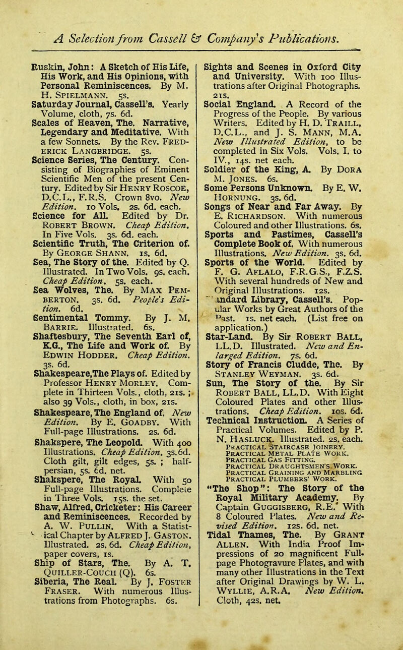 Kuskin, John: A Sketch of His Life, His Work, and His Opinions, with Personal Reminiscences. By M. H. Spif.lmann. 5s. Saturday Journal, Cassell’s. Yearly Volume, cloth, 7s. 6d. Scales of Heaven, The. Narrative, Legendary and Meditative. With a few Sonnets. By the Rev. Fred- erick Langbridge. 5s. Science Series, The Century. Con- sisting of Biographies of Eminent Scientific Men of the present Cen- tury. Edited by Sir Henry Roscoe, D.C.L., F.R.S. Crown 8vo. New Edition. 10 Vols. 2s. fid. each. Science for AIL Edited by Dr. Robert Brown. Cheap Edition. In Five Vols. 3s. 6d. each. Scientific Truth, The Criterion of. By George Shann. is. 6d. Sea, The Story of the. Edited by Q. Illustrated. In Two Vols. 9s. each. Cheap Edition. 5s. each. Sea Wolves, The. By Max Pem- berton. 3s. 6d. People's Edi- tion. 6d. Sentimental Tommy. By J. M. Barrie. Illustrated. 6s. Shaftesbury, The Seventh Earl of, K.G., The Life and Work of. By Edwin Hodder. Cheap Edition. 3s. 6d. Shakespeare,The Plays of. Edited by Professor Henry Morley. Com- plete in Thirteen Vols., cloth, 21s. ; also 39 Vols., cloth, in box, 21s. Shakespeare, The England of. New Edition. By E. Goadby. With Full-page Illustrations. 2s. 6d. Shakspere, The Leopold. With 400 Illustrations. Cheap Edition. 3S.6d. Cloth gilt, gilt edges, 5s. ; half- persian, 5s. fid. net. Shakspere, The Royal With 30 Full-page Illustrations. Complete in Three Vols. 13s. the set. Shaw, Alfred, Cricketer: His Career and Reminiscences. Recorded by A. W. Pullin. With a Statist- v ical Chapter by Alfred J. Gaston. Illustrated. 2s. 6d. Cheap Edition, paper covers, is. Ship of Stars, The. By A. T. Quiller-Couch (Q). 6s. Siberia, The Real. By J. Foster Fraser. With numerous Illus- trations from Photographs. 6s. Sights and Scenes in Oxford City and University. With 100 Illus- trations after Original Photographs. 21s. Social England. A Record of the Progress of the People. By various Writers. Edited by H. D. Traill, D. C.L., and J. S. Mann, M.A. New Illustrated Edition, to be completed in Six Vols. Vols. I. to IV., 14s. net each. Soldier of the King, A. By Dora M. Jones. 6s. Some Persons Unknown. By E. W. Hornung. 3s. 6d. Songs of Near and Far Away. By E. Richardson. With numerous Coloured and other Illustrations. 6s. Sports and Pastimes, Cassell’s Complete Book Of. With numerous Illustrations. New Edition. 3s. 6d. Sports of the World. Edited by F. G. Aflalo, F.R.G.S., F.Z.S. With several hundreds of New and Original Illustrations. 12s. indard Library, CasseU’s. Pop- ular Works by Great Authors of the Dast. is. net each. (List free on application.) Star-Land. By Sir Robert Ball, LL.D. Illustrated. New and En- larged Edition. 7s. 6d. Story of Francis Cludde, The. By Stanley Weyman. 3s. 6d. Sim, The Story of the. By Sir Robert Ball, LL.D. With Eight Coloured Plates and other Illus- trations. Cheap Edition. 10s. 6d. Technical Instruction. A Series of Practical Volumes. Edited by P. N. Hasluck. Illustrated. 2s. each. Practical staircase Joinery. Practical Metal Plate work. Practical Gas Fitting. Practical Draughtsmen's Work. Practical Graining and Marbling Practical Plumbers' Work. “The Shop”: The Story of the Koyal Military Academy. By Captain Guggisberg, R.E.* With 8 Coloured Plates. New and Re- vised Edition. 12s. 6d. net. Tidal Thames, The. By Grant Allen. With India Proof Im- pressions of 20 magnificent Full- page Photogravure Plates, and with many other Illustrations in the Text after Original Drawings by W. L. Wyllie, A.R.A. New Edition. Cloth, 42s. net.