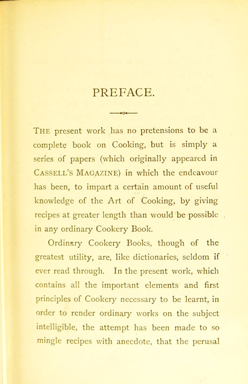 PREFACE. The present work has no pretensions to be a complete book on Cooking, but is simply a series of papers (which originally appeared in Cassell’s Magazine) in which the endeavour has been, to impart a certain amount of useful knowledge of the Art of Cooking, by giving recipes at greater length than would be possible in any ordinary Cookery Book. Ordinary Cookery Books, though of the greatest utility, are, like dictionaries, seldom if ever read through. In the present work, which contains all the important elements and first principles of Cookery necessary to be learnt, in order to render ordinary works on the subject intelligible, the attempt has been made to so mingle recipes with anecdote, that the perusal