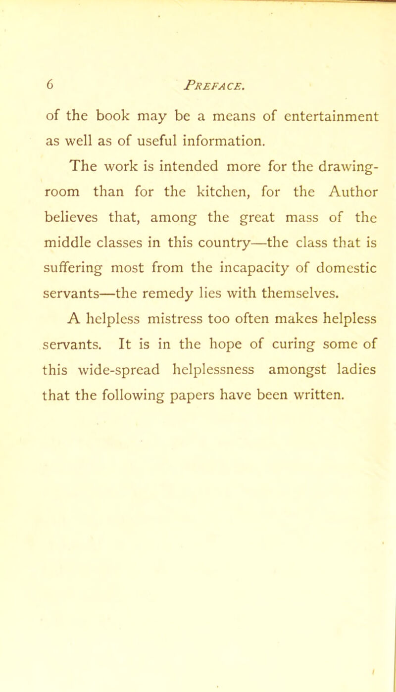 of the book may be a means of entertainment as well as of useful information. The work is intended more for the drawing- room than for the kitchen, for the Author believes that, among the great mass of the middle classes in this country—the class that is suffering most from the incapacity of domestic servants—the remedy lies with themselves. A helpless mistress too often makes helpless servants. It is in the hope of curing some of this wide-spread helplessness amongst ladies that the following papers have been written.
