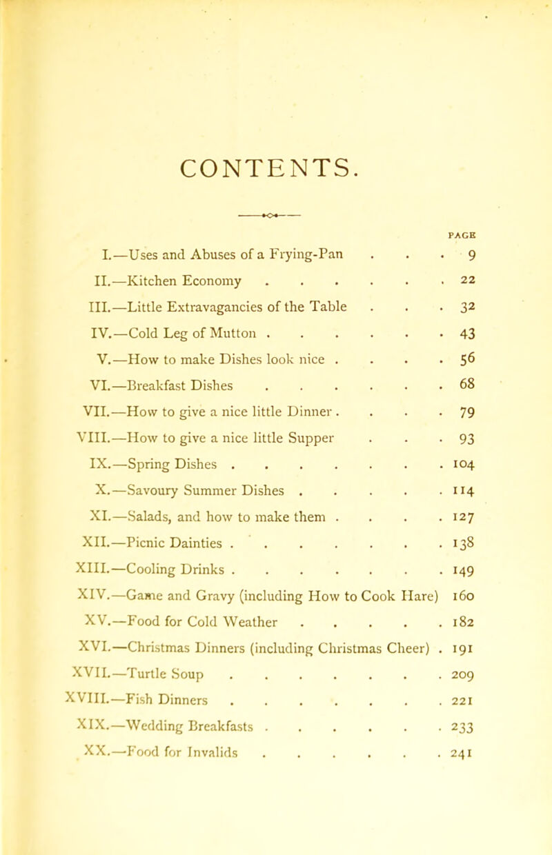 CONTENTS PAGE I.—Uses and Abuses of a Frying-Pan ... 9 II.—Kitchen Economy 22 III. —Little Extravagancies of the Table . . • 32 IV. —Cold Leg of Mutton ...... 43 V.—How to make Dishes look nice . . . • 5^ VI.—Breakfast Dishes ...... 68 VII.—How to give a nice little Dinner . . . -79 VIII.—How to give a nice little Supper . . -93 IX.—Spring Dishes ....... 104 X.—Savoury Summer Dishes . . . . .1x4 XI.—Salads, and how to make them . . . .127 XII.—Picnic Dainties . . . . . . .138 XIII. —Cooling Drinks ....... 149 XIV. —Game and Gravy (including How to Cook Hare) 160 XV.—Food for Cold Weather . . . . .182 XVI.—Christmas Dinners (including Christmas Cheer) . 191 XVII.—Turtle Soup 209 XVIII.—Fish Dinners 221 XIX.—Wedding Breakfasts ...... 233 XX.—’Food for Invalids . . . . . .241