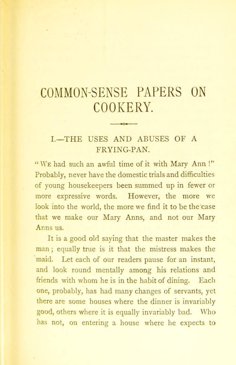 COOKERY. I.—THE USES AND ABUSES OF A FRYING-PAN. “We had such an awful time of it with Mary Ann !” Probably, never have the domestic trials and difficulties of young housekeepers been summed up in fewer or more expressive words. However, the more we look into the world, the more we find it to be the'case that we make our Mary Anns, and not our Mary Anns us. It is a good old saying that the master makes the man; equally true is it that the mistress makes the maid. Let each of our readers pause for an instant, and look round mentally among his relations and friends with whom he is in the habit of dining. Each one, probably, has had many changes of servants, yet there are some houses where the dinner is invariably good, others where it is equally invariably bad. Who has not, on entering a house where he expects to