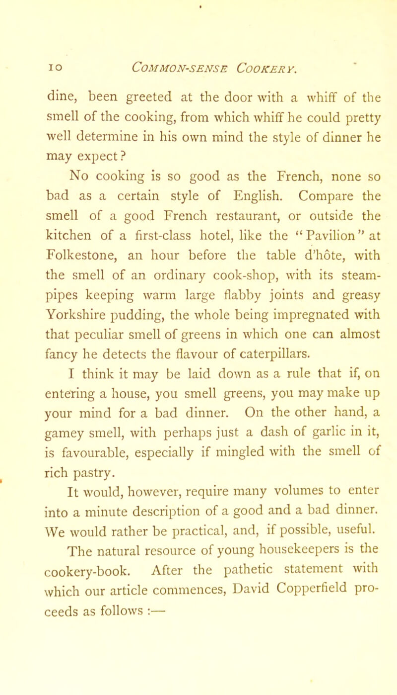 dine, been greeted at the door Avith a Avhiff of the smell of the cooking, from which whiff he could pretty well determine in his own mind the style of dinner he may expect? No cooking is so good as the French, none so bad as a certain style of English. Compare the smell of a good French restaurant, or outside the kitchen of a first-class hotel, like the “ Pavilion ” at Folkestone, an hour before the table d’hote, with the smell of an ordinary cook-shop, with its steam- pipes keeping warm large flabby joints and greasy Yorkshire pudding, the Avhole being impregnated Avith that peculiar smell of greens in Avhich one can almost fancy he detects the flavour of caterpillars. I think it may be laid doAvn as a rule that if, on entering a house, you smell greens, you may make up your mind for a bad dinner. On the other hand, a gamey smell, with perhaps just a dash of garlic in it, is favourable, especially if mingled Avith the smell of rich pastry. It Avould, hoAvever, require many volumes to enter into a minute description of a good and a bad dinner. We Avould rather be practical, and, if possible, useful. The natural resource of young housekeepers is the cookery-book. After the pathetic statement with which our article commences, David Copperfield pro- ceeds as folloAVS :—