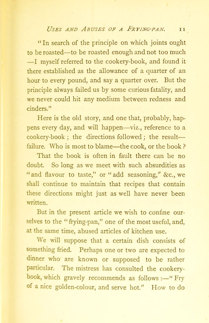 “In search of the principle on which joints ought to be roasted—to be roasted enough and not too much —I myself referred to the cookery-book, and found it there established as the allowance of a quarter of an hour to every pound, and say a quarter over. But the principle always failed us by some curious fatality, and we never could hit any medium between redness and cinders.” Here is the old story, and one that, probably, hap- pens every day, and will happen—viz., reference to a cookery-book ; the directions followed; the result— failure. Who is most to blame—the cook, or the book ? That the book is often in fault there can be no doubt. So long as we meet with such absurdities as “and flavour to taste,” or “add seasoning,” &c., we shall continue to maintain that recipes that contain these directions might just as well have never been written. But in the present article we wish to confine our- selves to the “ frying-pan,” one of the most useful, and, at the same time, abused articles of kitchen use. We will suppose that a certain dish consists of something fried. Perhaps one or two are expected to dinner who are known or supposed to be rather particular. The mistress has consulted the cookery- book, which gravely recommends as follows :—“ Fry of a nice golden-colour, and serve hot.” How to do