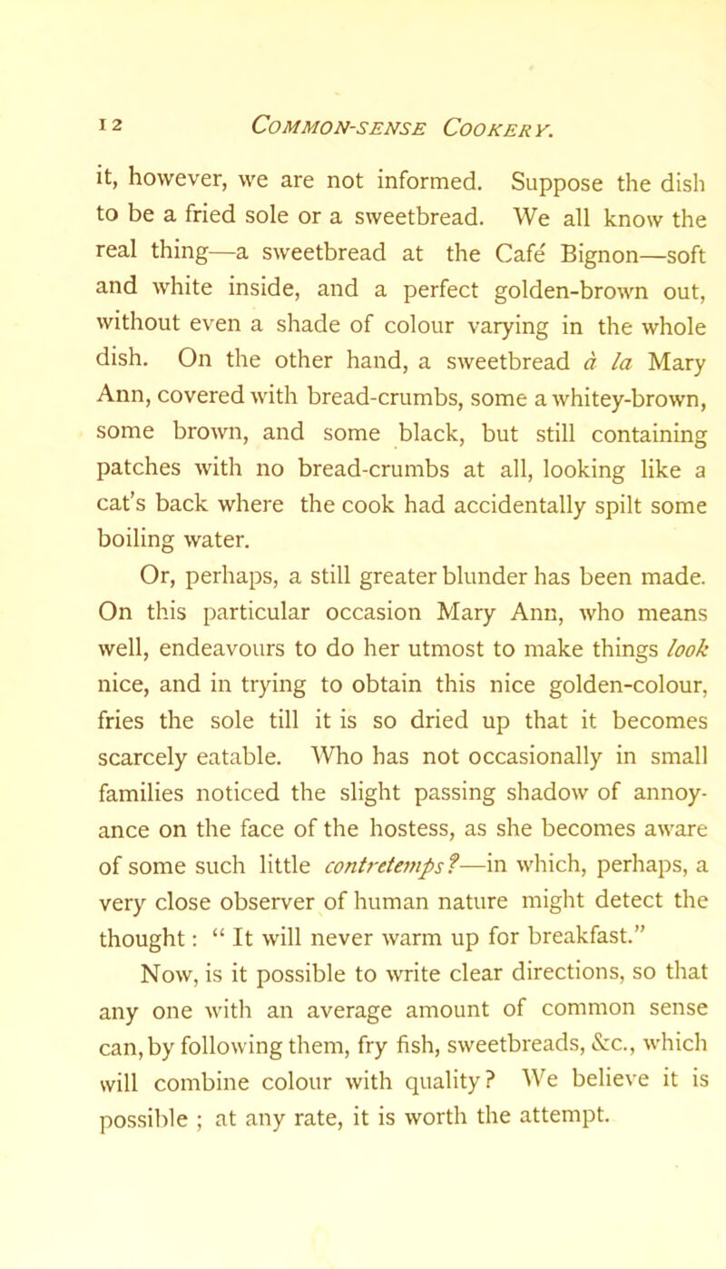 it, however, we are not informed. Suppose the dish to be a fried sole or a sweetbread. We all know the real thing—a sweetbread at the Cafe Bignon—soft and white inside, and a perfect golden-brown out, without even a shade of colour varying in the whole dish. On the other hand, a sweetbread a la Mary Ann, covered with bread-crumbs, some a whitey-brown, some brown, and some black, but still containing patches with no bread-crumbs at all, looking like a cat’s back where the cook had accidentally spilt some boiling water. Or, perhaps, a still greater blunder has been made. On this particular occasion Mary Ann, who means well, endeavours to do her utmost to make things look nice, and in trying to obtain this nice golden-colour, fries the sole till it is so dried up that it becomes scarcely eatable. Who has not occasionally in small families noticed the slight passing shadow of annoy- ance on the face of the hostess, as she becomes aware of some such little contretemps ?—in which, perhaps, a very close observer of human nature might detect the thought: “ It will never warm up for breakfast.” Now, is it possible to write clear directions, so that any one with an average amount of common sense can, by following them, fry fish, sweetbreads, &c., which will combine colour with quality? We believe it is possible ; at any rate, it is worth the attempt.