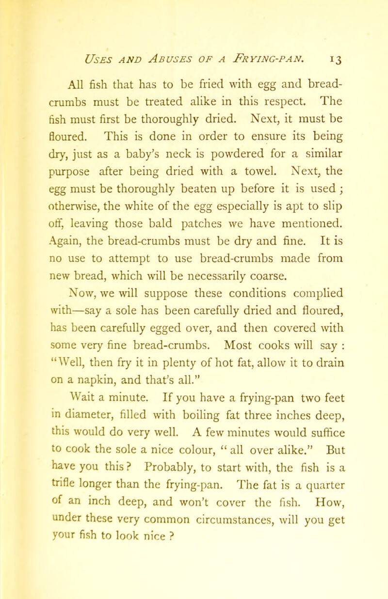 All fish that has to be fried with egg and bread- crumbs must be treated alike in this respect. The fish must first be thoroughly dried. Next, it must be floured. This is done in order to ensure its being dry, just as a baby’s neck is powdered for a similar purpose after being dried with a towel. Next, the egg must be thoroughly beaten up before it is used ; otherwise, the white of the egg especially is apt to slip off, leaving those bald patches we have mentioned. Again, the bread-crumbs must be dry and fine. It is no use to attempt to use bread-crumbs made from new bread, which will be necessarily coarse. Now, we will suppose these conditions complied with—say a sole has been carefully dried and floured, has been carefully egged over, and then covered with some very fine bread-crumbs. Most cooks will say : “Well, then fry it in plenty of hot fat, allow it to drain on a napkin, and that’s all.” Wait a minute. If you have a frying-pan two feet in diameter, filled with boiling fat three inches deep, this would do very well. A few minutes would suffice to cook the sole a nice colour, “ all over alike.” But have you this ? Probably, to start with, the fish is a trifle longer than the frying-pan. The fat is a quarter of an inch deep, and won’t cover the fish. How, under these very common circumstances, will you get your fish to look nice ?