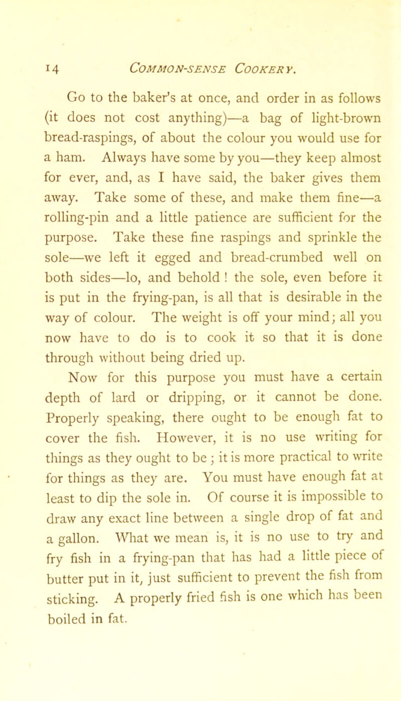 Go to the baker’s at once, and order in as follows (it does not cost anything)—a bag of light-brown bread-raspings, of about the colour you would use for a ham. Always have some by you—they keep almost for ever, and, as I have said, the baker gives them away. Take some of these, and make them fine—a rolling-pin and a little patience are sufficient for the purpose. Take these fine raspings and sprinkle the sole—we left it egged and bread-crumbed well on both sides—lo, and behold ! the sole, even before it is put in the frying-pan, is all that is desirable in the way of colour. The weight is off your mind; all you now have to do is to cook it so that it is done through without being dried up. Now for this purpose you must have a certain depth of lard or dripping, or it cannot be done. Properly speaking, there ought to be enough fat to cover the fish. However, it is no use writing for things as they ought to be ; it is more practical to write for things as they are. You must have enough fat at least to dip the sole in. Of course it is impossible to draw any exact line between a single drop of fat and a gallon. What we mean is, it is no use to try and fry fish in a frying-pan that has had a little piece of butter put in it, just sufficient to prevent the fish from sticking. A properly fried fish is one which has been boiled in fat.