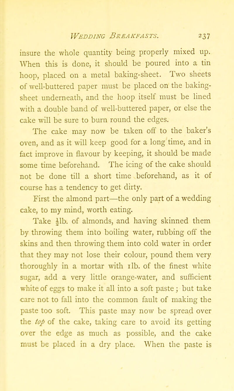 insure the whole quantity being properly mixed up. When this is done, it should be poured into a tin hoop, placed on a metal baking-sheet. Two sheets of well-buttered paper must be placed on the baking- sheet underneath, and the hoop itself must be lined with a double band of well-buttered paper, or else the cake will be sure to burn round the edges. The cake may now be taken off to the baker’s oven, and as it will keep good for a long time, and in fact improve in flavour by keeping, it should be made some time beforehand. The icing of the cake should not be done till a short time beforehand, as it of course has a tendency to get dirty. First the almond part—the only part of a wedding cake, to my mind, worth eating. Take jib. of almonds, and having skinned them by throwing them into boiling water, rubbing off the skins and then throwing them into cold water in order that they may not lose their colour, pound them very thoroughly in a mortar with 1 lb. of the finest white sugar, add a very little orange-water, and sufficient white of eggs to make it all into a soft paste ; but take care not to fall into the common fault of making the paste too soft. This paste may now be spread over the top of the cake, taking care to avoid its getting over the edge as much as possible, and the cake must be placed in a dry place. When the paste is