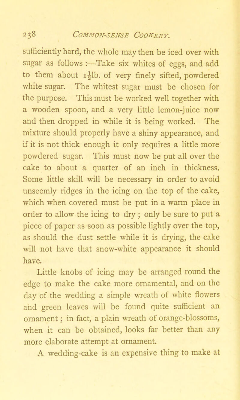 sufficiently hard, the whole may then be iced over with sugar as follows :—Take six whites of eggs, and add to them about i|lb. of very finely sifted, powdered white sugar. The whitest sugar must be chosen for the purpose. This must be worked well together with a wooden spoon, and a very little lemon-juice now and then dropped in while it is being worked. The mixture should properly have a shiny appearance, and if it is not thick enough it only requires a little more powdered sugar. This must now be put all over the cake to about a quarter of an inch in thickness. Some little skill will be necessary in order to avoid unseemly ridges in the icing on the top of the cake, which when covered must be put in a warm place in order to allow the icing to dry ; only be sure to put a piece of paper as soon as possible lightly over the top, as should the dust settle while it is drying, the cake will not have that snow-white appearance it should have. Little knobs of icing may be arranged round the edge to make the cake more ornamental, and on the day of the wedding a simple wreath of white flowers and green leaves will be found quite sufficient an ornament; in fact, a plain wreath of orange-blossoms, when it can be obtained, looks far better than any more elaborate attempt at ornament. A wedding-cake is an expensive thing to make at