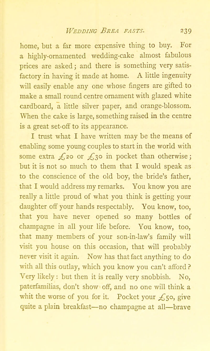 home, but a far more expensive thing to buy. For a highly-ornamented wedding-cake almost fabulous prices are asked; and there is something very satis- factory in having it made at home. A little ingenuity will easily enable any one whose fingers are gifted to make a small round centre ornament with glazed white cardboard, a little silver paper, and orange-blossom. When the cake is large, something raised in the centre is a great set-off to its appearance. I trust what I have written may be the means of enabling some young couples to start in the world with some extra ^20 or £30 in pocket than otherwise; but it is not so much to them that I would speak as to the conscience of the old boy, the bride’s father, that I would address my remarks. You know you are really a little proud of what you think is getting your daughter off your hands respectably. You know, too, that you have never opened so many bottles of champagne in all your life before. You know, too, that many members of your son-in-law’s family will visit you house on this occasion, that will probably never visit it again. Now has that fact anything to do with all this outlay, which you know you can’t afford ? Very likely: but then it is really very snobbish. No, paterfamilias, don’t show off, and no one will think a whit the worse of you for it. Pocket your ^50, give quite a plain breakfast—no champagne at all—brave