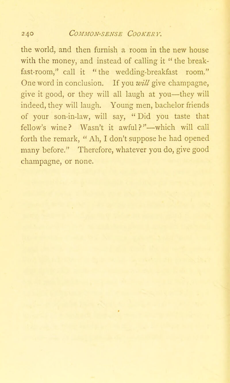 the world, and then furnish a room in the new house with the money, and instead of calling it “ the break- fast-room,” call it “ the wedding-breakfast room.” One word in conclusion. If you will give champagne, give it good, or they will all laugh at you—they will indeed, they will laugh. Young men, bachelor friends of your son-in-law, will say, “ Did you taste that fellow’s wine? Wasn’t it awful?”—which will call forth the remark, “ Ah, I don’t suppose he had opened many before.” Therefore, whatever you do, give good champagne, or none.