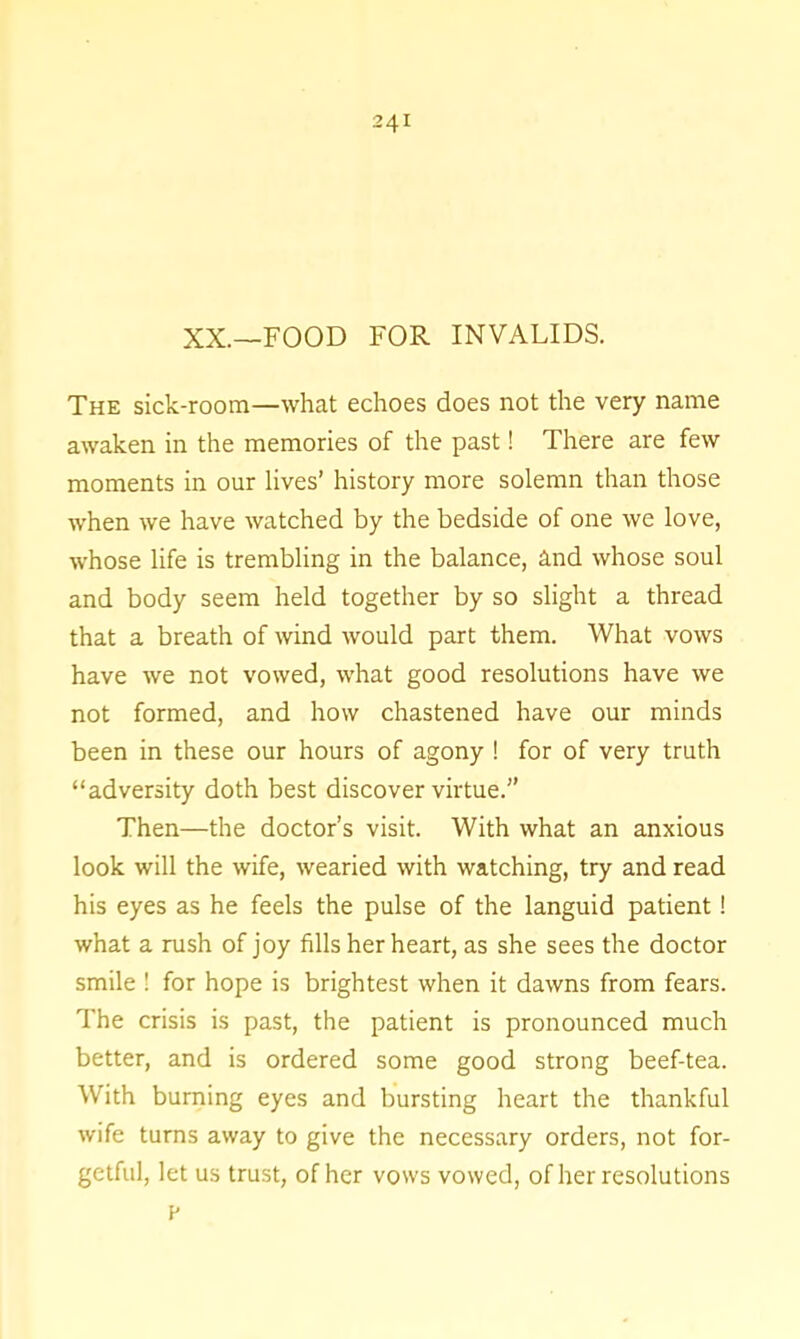 XX.—FOOD FOR INVALIDS. The sick-room—what echoes does not the very name awaken in the memories of the past! There are few moments in our lives’ history more solemn than those when we have watched by the bedside of one we love, whose life is trembling in the balance, and whose soul and body seem held together by so slight a thread that a breath of wind would part them. What vows have we not vowed, what good resolutions have we not formed, and how chastened have our minds been in these our hours of agony ! for of very truth “adversity doth best discover virtue.” Then—the doctor’s visit. With what an anxious look will the wife, wearied with watching, try and read his eyes as he feels the pulse of the languid patient! what a rush of joy fills her heart, as she sees the doctor smile ! for hope is brightest when it dawns from fears. The crisis is past, the patient is pronounced much better, and is ordered some good strong beef-tea. With burning eyes and bursting heart the thankful wife turns away to give the necessary orders, not for- getful, let us trust, of her vows vowed, of her resolutions v