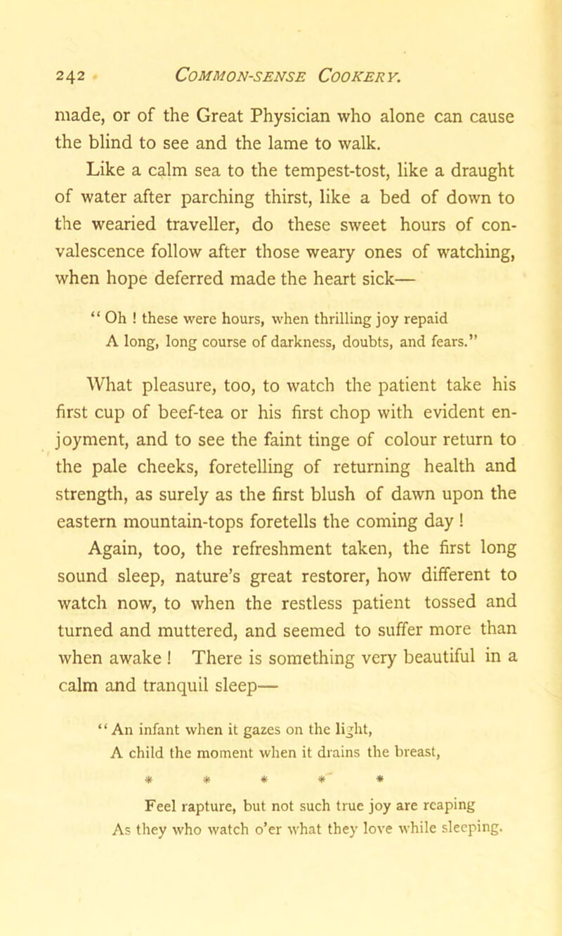made, or of the Great Physician who alone can cause the blind to see and the lame to walk. Like a calm sea to the tempest-tost, like a draught of water after parching thirst, like a bed of down to the wearied traveller, do these sweet hours of con- valescence follow after those weary ones of watching, when hope deferred made the heart sick— “ Oh ! these were hours, when thrilling joy repaid A long, long course of darkness, doubts, and fears.” What pleasure, too, to watch the patient take his first cup of beef-tea or his first chop with evident en- joyment, and to see the faint tinge of colour return to the pale cheeks, foretelling of returning health and strength, as surely as the first blush of dawn upon the eastern mountain-tops foretells the coming day ! Again, too, the refreshment taken, the first long sound sleep, nature’s great restorer, how different to watch now, to when the restless patient tossed and turned and muttered, and seemed to suffer more than when awake ! There is something very beautiful in a calm and tranquil sleep— *1 An infant when it gazes on the light, A child the moment when it drains the breast, * # * » -* Feel rapture, but not such true joy are reaping As they who watch o’er what they love while sleeping.