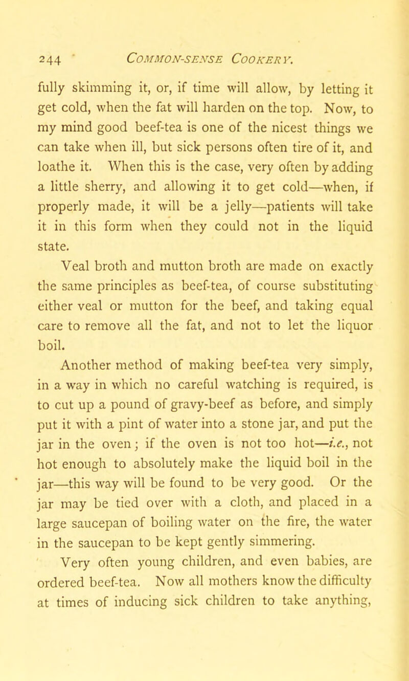fully skimming it, or, if time will allow, by letting it get cold, when the fat will harden on the top. Now, to my mind good beef-tea is one of the nicest things we can take when ill, but sick persons often tire of it, and loathe it. When this is the case, very often by adding a little sherry, and allowing it to get cold—when, if properly made, it will be a jelly—patients will take it in this form when they could not in the liquid state. Veal broth and mutton broth are made on exactly the same principles as beef-tea, of course substituting either veal or mutton for the beef, and taking equal care to remove all the fat, and not to let the liquor boil. Another method of making beef-tea very simply, in a way in which no careful watching is required, is to cut up a pound of gravy-beef as before, and simply put it with a pint of water into a stone jar, and put the jar in the oven; if the oven is not too hot—i.e., not hot enough to absolutely make the liquid boil in the jar—this way will be found to be very good. Or the jar may be tied over with a cloth, and placed in a large saucepan of boiling water on the fire, the water in the saucepan to be kept gently simmering. Very often young children, and even babies, are ordered beef-tea. Now all mothers know the difficulty at times of inducing sick children to take anything,
