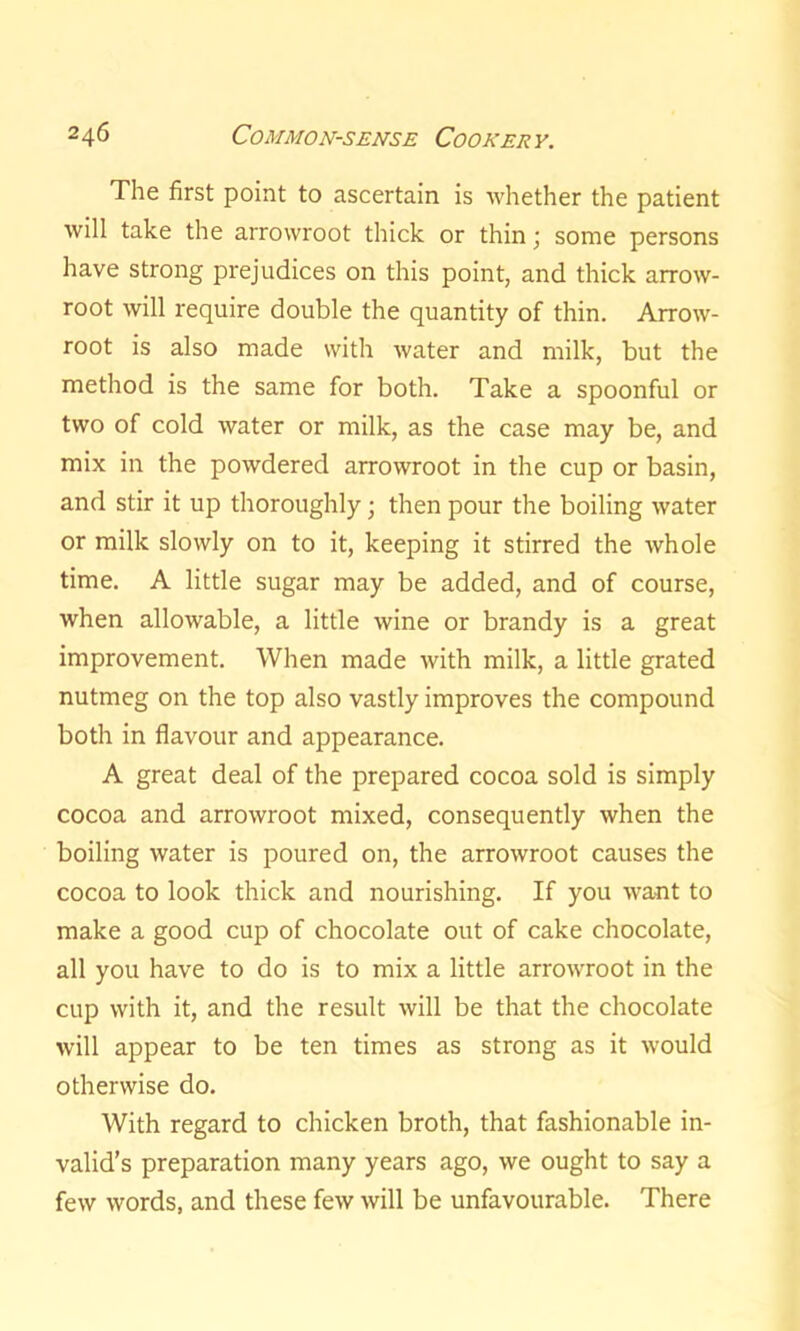 The first point to ascertain is whether the patient will take the arrowroot thick or thin; some persons have strong prejudices on this point, and thick arrow- root will require double the quantity of thin. Arrow- root is also made with water and milk, but the method is the same for both. Take a spoonful or two of cold water or milk, as the case may be, and mix in the powdered arrowroot in the cup or basin, and stir it up thoroughly; then pour the boiling water or milk slowly on to it, keeping it stirred the whole time. A little sugar may be added, and of course, when allowable, a little wine or brandy is a great improvement. When made with milk, a little grated nutmeg on the top also vastly improves the compound both in flavour and appearance. A great deal of the prepared cocoa sold is simply cocoa and arrowroot mixed, consequently when the boiling water is poured on, the arrowroot causes the cocoa to look thick and nourishing. If you want to make a good cup of chocolate out of cake chocolate, all you have to do is to mix a little arrowroot in the cup with it, and the result will be that the chocolate will appear to be ten times as strong as it would otherwise do. With regard to chicken broth, that fashionable in- valid’s preparation many years ago, we ought to say a few words, and these few will be unfavourable. There