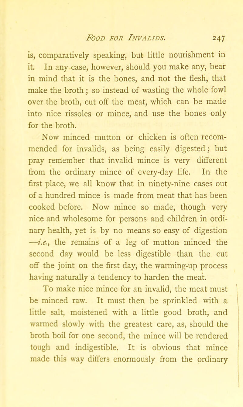 is, comparatively speaking, but little nourishment in it. In any case, however, should you make any, bear in mind that it is the bones, and not the flesh, that make the broth; so instead of wasting the whole fowl over the broth, cut off the meat, which can be made into nice rissoles or mince, and use the bones only for the broth. Now minced mutton or chicken is often recom- mended for invalids, as being easily digested; but pray remember that invalid mince is very different from the ordinary mince of every-day life. In the first place, we all know that in ninety-nine cases out of a hundred mince is made from meat that has been cooked before. Now mince so made, though very nice and wholesome for persons and children in ordi- nary health, yet is by no means so easy of digestion —i.e., the remains of a leg of mutton minced the second day would be less digestible than the cut off the joint on the first day, the warming-up process having naturally a tendency to harden the meat. To make nice mince for an invalid, the meat must be minced raw. It must then be sprinkled with a little salt, moistened with a little good broth, and warmed slowly with the greatest care, as, should the broth boil for one second, the mince will be rendered tough and indigestible. It is obvious that mince made this way differs enormously from the ordinary