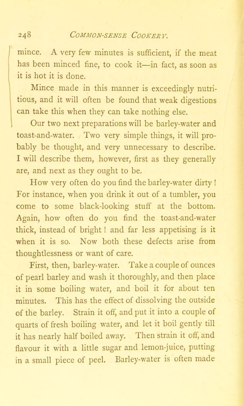 mince. A very few minutes is sufficient, if the meat has been minced fine, to cook it—in fact, as soon as it is hot it is done. Mince made in this manner is exceedingly nutri- tious, and it will often be found that weak digestions can take this when they can take nothing else. Our two next preparations will be barley-water and toast-and-water. Two very simple things, it will pro- bably be thought, and very unnecessary to describe. I will describe them, however, first as they generally are, and next as they ought to be. How very often do you find the barley-water dirty ! For instance, when you drink it out of a tumbler, you come to some black-looking stuff at the bottom. Again, how often do you find the toast-and-water thick, instead of bright ! and far less appetising is it when it is so. Now both these defects arise from thoughtlessness or want of care. First, then, barley-water. Take a couple of ounces of pearl barley and wash it thoroughly, and then place it in some boiling water, and boil it for about ten minutes. This has the effect of dissolving the outside of the barley. Strain it off, and put it into a couple of quarts of fresh boiling water, and let it boil gently till it has nearly half boiled away. Then strain it off, and flavour it with a little sugar and lemon-juice, putting in a small piece of peel. Barley-water is often made