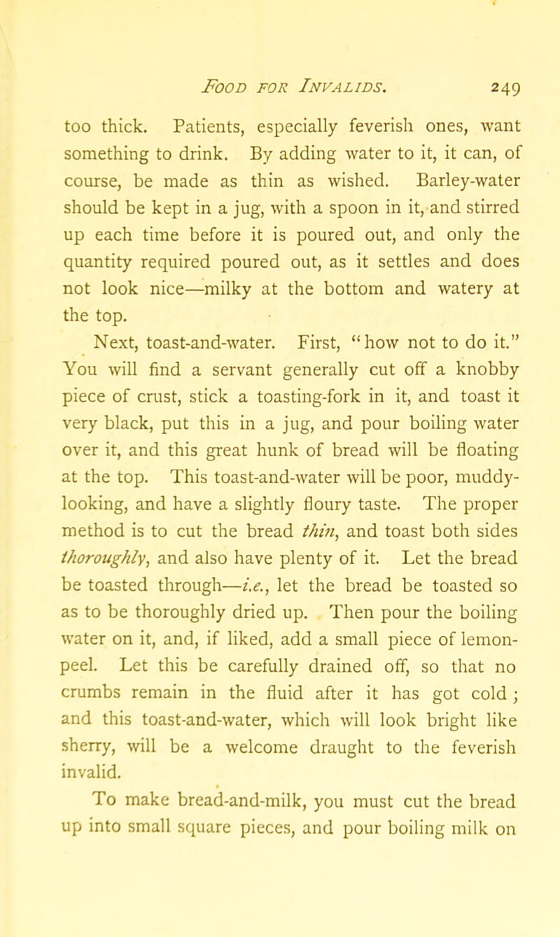 too thick. Patients, especially feverish ones, want something to drink. By adding water to it, it can, of course, be made as thin as wished. Barley-water should be kept in a jug, with a spoon in it, and stirred up each time before it is poured out, and only the quantity required poured out, as it settles and does not look nice—milky at the bottom and watery at the top. Next, toast-and-water. First, “how not to do it.” You will find a servant generally cut off a knobby piece of crust, stick a toasting-fork in it, and toast it very black, put this in a jug, and pour boiling water over it, and this great hunk of bread will be floating at the top. This toast-and-water will be poor, muddy- looking, and have a slightly floury taste. The proper method is to cut the bread thin, and toast both sides thoroughly, and also have plenty of it. Let the bread be toasted through—i.e., let the bread be toasted so as to be thoroughly dried up. Then pour the boiling water on it, and, if liked, add a small piece of lemon- peel. Let this be carefully drained off, so that no crumbs remain in the fluid after it has got cold; and this toast-and-water, which will look bright like sherry, will be a welcome draught to the feverish invalid. To make bread-and-milk, you must cut the bread up into small square pieces, and pour boiling milk on
