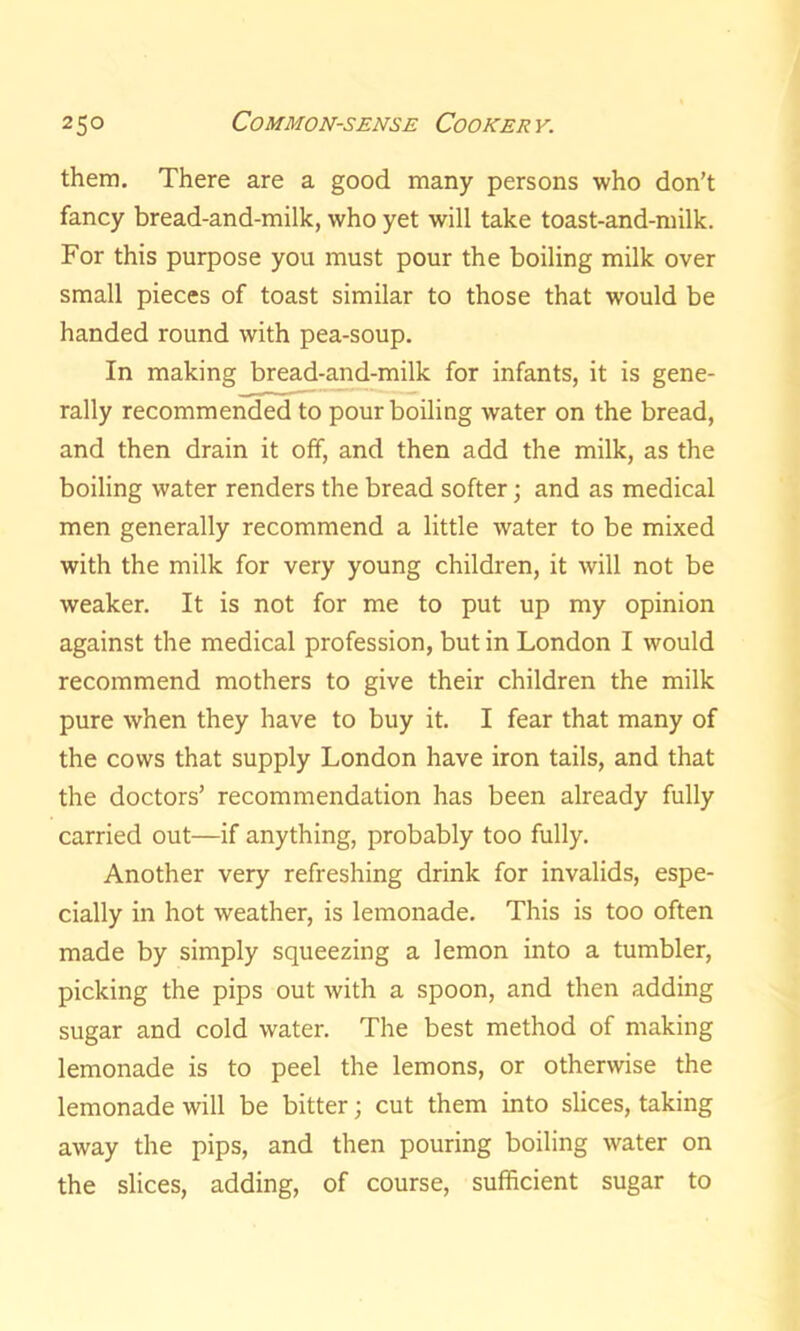 them. There are a good many persons who don’t fancy bread-and-milk, who yet will take toast-and-milk. For this purpose you must pour the boiling milk over small pieces of toast similar to those that would be handed round with pea-soup. In making bread-and-milk for infants, it is gene- rally recommended to pour boiling water on the bread, and then drain it off, and then add the milk, as the boiling water renders the bread softer; and as medical men generally recommend a little water to be mixed with the milk for very young children, it will not be weaker. It is not for me to put up my opinion against the medical profession, but in London I would recommend mothers to give their children the milk pure when they have to buy it. I fear that many of the cows that supply London have iron tails, and that the doctors’ recommendation has been already fully carried out—if anything, probably too fully. Another very refreshing drink for invalids, espe- cially in hot weather, is lemonade. This is too often made by simply squeezing a lemon into a tumbler, picking the pips out with a spoon, and then adding sugar and cold water. The best method of making lemonade is to peel the lemons, or otherwise the lemonade will be bitter; cut them into slices, taking away the pips, and then pouring boiling water on the slices, adding, of course, sufficient sugar to