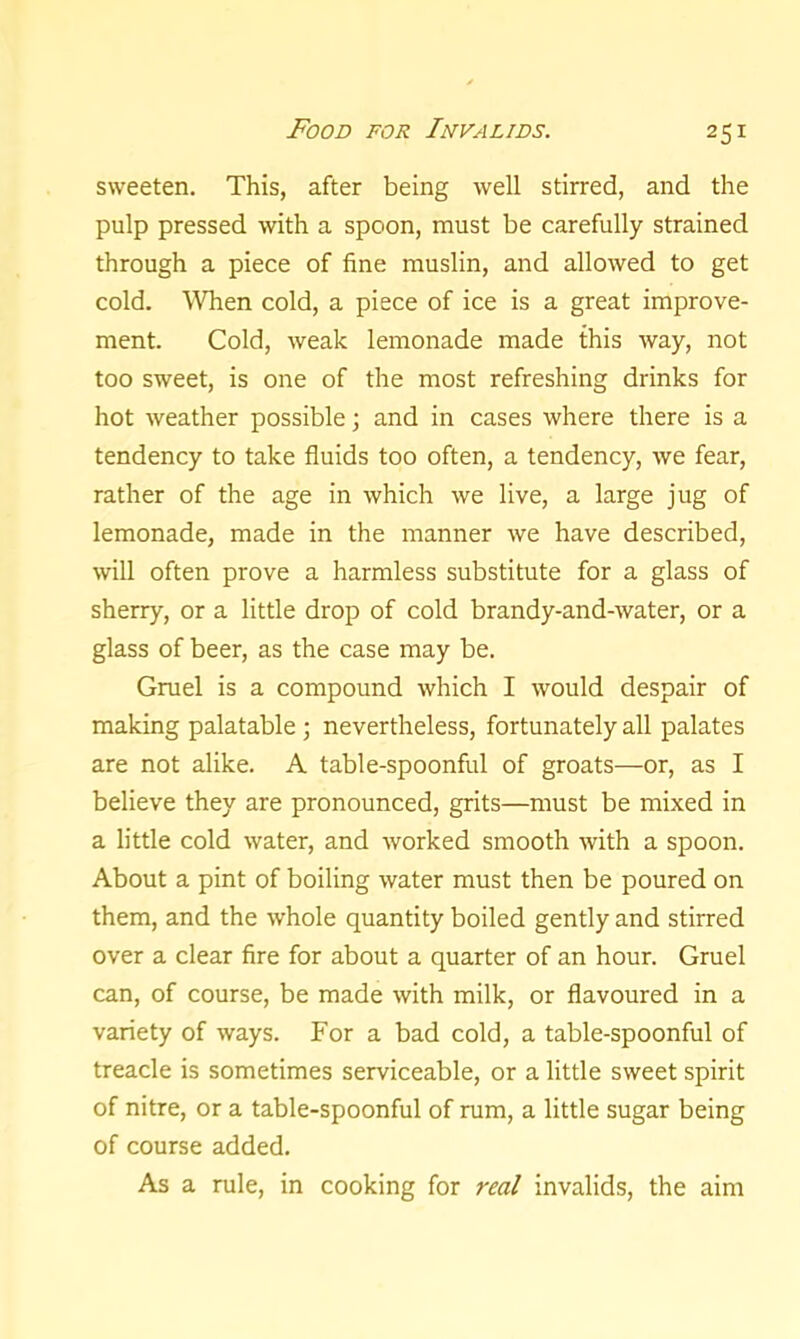 25* sweeten. This, after being well stirred, and the pulp pressed with a spoon, must be carefully strained through a piece of fine muslin, and allowed to get cold. When cold, a piece of ice is a great improve- ment. Cold, weak lemonade made this way, not too sweet, is one of the most refreshing drinks for hot weather possible; and in cases where there is a tendency to take fluids too often, a tendency, we fear, rather of the age in which we live, a large jug of lemonade, made in the manner we have described, will often prove a harmless substitute for a glass of sherry, or a little drop of cold brandy-and-water, or a glass of beer, as the case may be. Gruel is a compound which I would despair of making palatable ; nevertheless, fortunately all palates are not alike. A table-spoonful of groats—or, as I believe they are pronounced, grits—must be mixed in a little cold water, and worked smooth with a spoon. About a pint of boiling water must then be poured on them, and the whole quantity boiled gently and stirred over a clear fire for about a quarter of an hour. Gruel can, of course, be made with milk, or flavoured in a variety of ways. For a bad cold, a table-spoonful of treacle is sometimes serviceable, or a little sweet spirit of nitre, or a table-spoonful of rum, a little sugar being of course added. As a rule, in cooking for real invalids, the aim