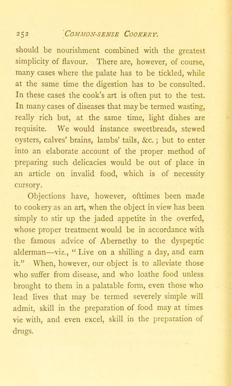 should be nourishment combined with the greatest simplicity of flavour. There are, however, of course, many cases where the palate has to be tickled, while at the same time the digestion has to be consulted. In these cases the cook’s art is often put to the test. In many cases of diseases that may be termed wasting, really rich but, at the same time, light dishes are requisite. We would instance sweetbreads, stewed oysters, calves’ brains, lambs’ tails, &c.; but to enter into an elaborate account of the proper method of preparing such delicacies would be out of place in an article on invalid food, which is of necessity cursory. Objections have, however, ofttimes been made to cookery as an art, when the object in view has been simply to stir up the jaded appetite in the overfed, whose proper treatment would be in accordance with the famous advice of Abernethy to the dyspeptic alderman—viz., “ Live on a shilling a day, and earn it.” When, however, our object is to alleviate those who suffer from disease, and who loathe food unless brought to them in a palatable form, even those who lead lives that may be termed severely simple will admit, skill in the preparation of food may at times vie with, and even excel, skill in the preparation of drugs.