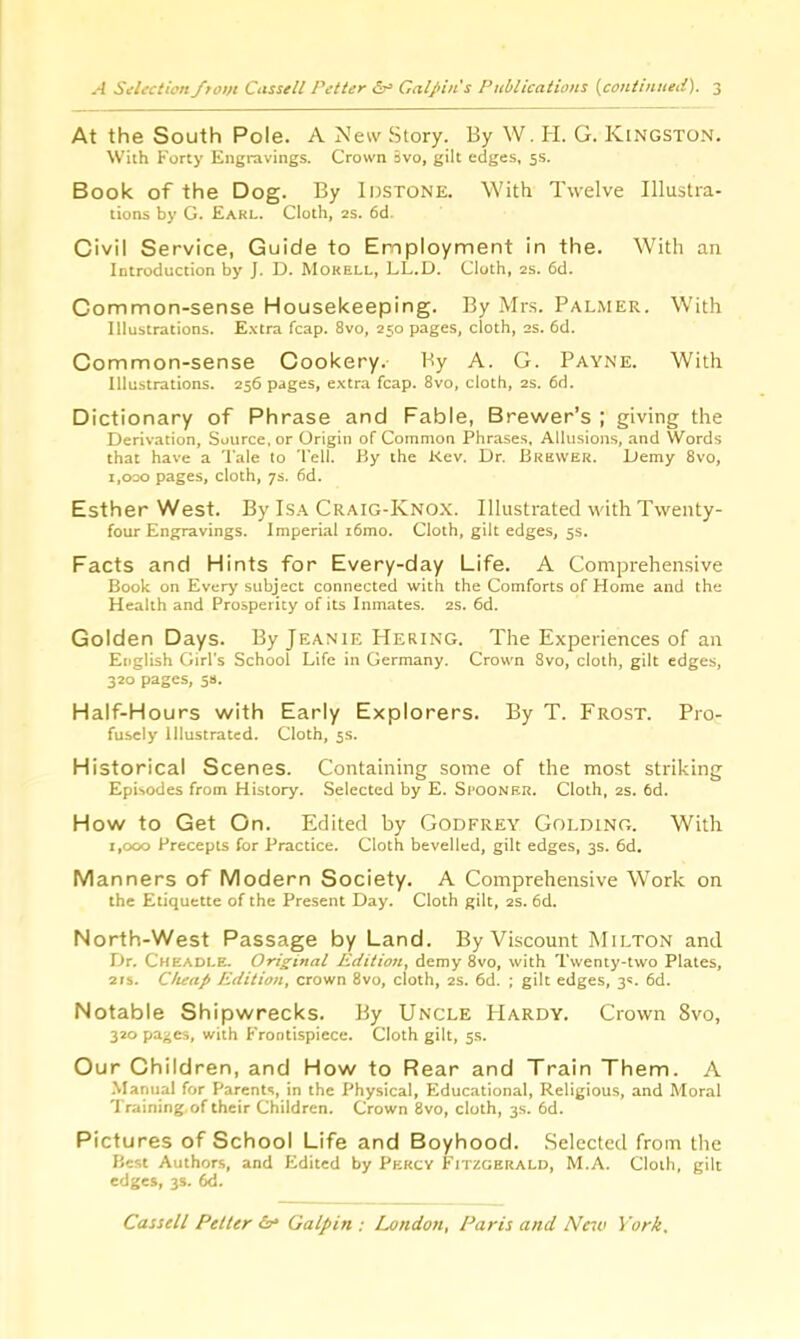 At the South Pole. A New Story. By W. H. G. Kingston. With Forty Engravings. Crown Bvo, gilt edges, 5s. Book of the Dog. By Idstone. With Twelve Illustra- tions by G. Earl. Cloth, 2s. 6d. Civil Service, Guide to Employment in the. With an Introduction by J. D. Morell, LL.D. Cloth, 2s. 6d. Common-sense Housekeeping. By Mrs. Palmer. With Illustrations. Extra fcap. 8vo, 250 pages, cloth, as. 6d. Common-sense Cookery. By A. G. Payne. With Illustrations. 256 pages, extra fcap. 8vo, cloth, 2s. 6d. Dictionary of Phrase and Fable, Brewer’s ; giving the Derivation, Source, or Origin of Common Phrases, Allusions, and Words that have a Tale to Tell. By the Rev. Dr. Brewer. Demy 8vo, 1,000 pages, cloth, 7s. 6d. Esther West. By Isa Craig-Knox. Illustrated with Twenty- four Engravings. Imperial i6mo. Cloth, gilt edges, 5s. Facts and Hints for Every-day Life. A Comprehensive Book on Every subject connected with the Comforts of Home and the Health and Prosperity of its Inmates. 2s. 6d. Golden Days. By Jeanie Hering. The Experiences of an English Girl's School Life in Germany. Crown 8vo, cloth, gilt edges, 320 pages, 5s. Half-Hours with Early Explorers. By T. Frost. Pro- fusely Illustrated. Cloth, 5s. Historical Scenes. Containing some of the most striking Episodes from History. Selected by E. Spooner. Cloth, 2s. 6d. How to Get On. Edited by Godfrey Golding. With 1,000 Precepts for Practice. Cloth bevelled, gilt edges, 3s. 6d. Manners of Modern Society. A Comprehensive Work on the Etiquette of the Present Day. Cloth gilt, 2s. 6d. North-West Passage by Land. By Viscount Milton and Dr. Cheadle. Original Edition, demy 8vo, with Twenty-two Plates, 21s. Cheap Edition, crown 8vo, cloth, 2s. 6d. ; gilt edges, 3s. 6d. Notable Shipwrecks. By Uncle PIardy. Crown 8vo, 320 pages, with Frontispiece. Cloth gilt, 5s. Our Children, and How to Rear and Train Them. A Manual for Parents, in the Physical, Educational, Religious, and Moral Training, of their Children. Crown 8vo, cloth, 3s. 6d. Pictures of School Life and Boyhood. Selected from the Best Authors, and Edited by Percy Fitzgerald, M.A. Cloth, gilt edges, 3s. 6d.
