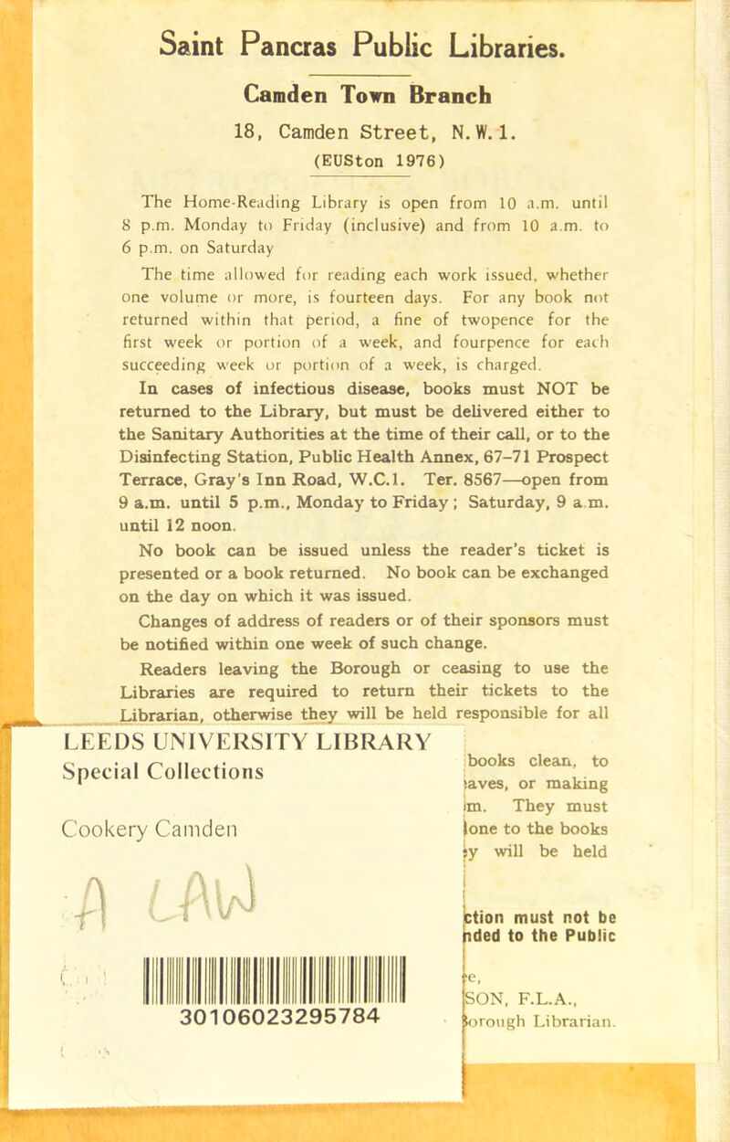 Saint Pancras Public Libraries. Camden Town Branch 18, Camden Street, N. W. 1. (EUSton 1976) The Home-Reading Library is open from 10 a.m. until 8 p.m. Monday to Friday (inclusive) and from 10 a.m. to 6 p.m. on Saturday The time allowed for reading each work issued, whether one volume or more, is fourteen days. For any book not returned within that period, a fine of twopence for the first week or portion of a week, and fourpence for each succeeding week or portion of a week, is charged. In cases of infectious disease, books must NOT be returned to the Library, but must be delivered either to the Sanitary Authorities at the time of their call, or to the Disinfecting Station, Public Health Annex, 67-71 Prospect Terrace, Gray’s Inn Road, W.C.l. Ter. 8567—open from 9 a.m. until 5 p.m., Monday to Friday ; Saturday, 9 a m. until 12 noon. No book can be issued unless the reader's ticket is presented or a book returned. No book can be exchanged on the day on which it was issued. Changes of address of readers or of their sponsors must be notified within one week of such change. Readers leaving the Borough or ceasing to use the Libraries are required to return their tickets to the Librarian, otherwise they will be held responsible for all LEEDS UNIVERSITY LIBRARY Special Collections Cookery Camden books clean, to laves, or making im. They must lone to the books sy will be held ction must not be nded to the Public J. ■ L i 06023295784 :e, SON, F.L.A., lorough Librarian.