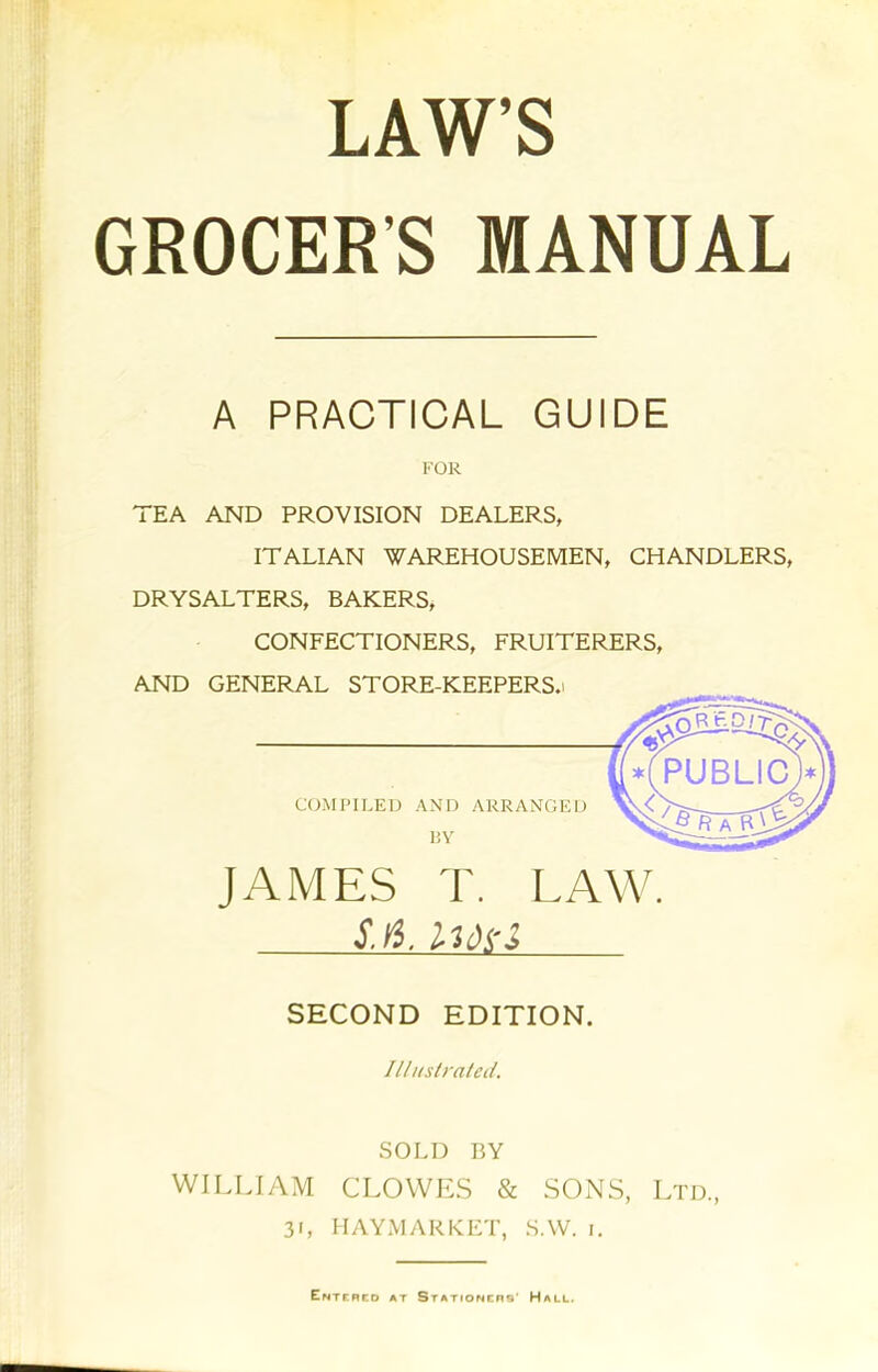 LAW’S GROCERS MANUAL A PRACTICAL GUIDE FOR TEA AND PROVISION DEALERS, ITALIAN WAREHOUSEMEN, CHANDLERS, DRYSALTERS, BAKERS, CONFECTIONERS, FRUITERERS, AND GENERAL STORE-KEEPERS.i JAMES T. LAW. sjl imi SECOND EDITION. Illustrated. SOLD BY WILLIAM CLOWES & SONS, Ltd, 31, HAYMARKET, SAV. 1. Entered at Stationers' Hall.