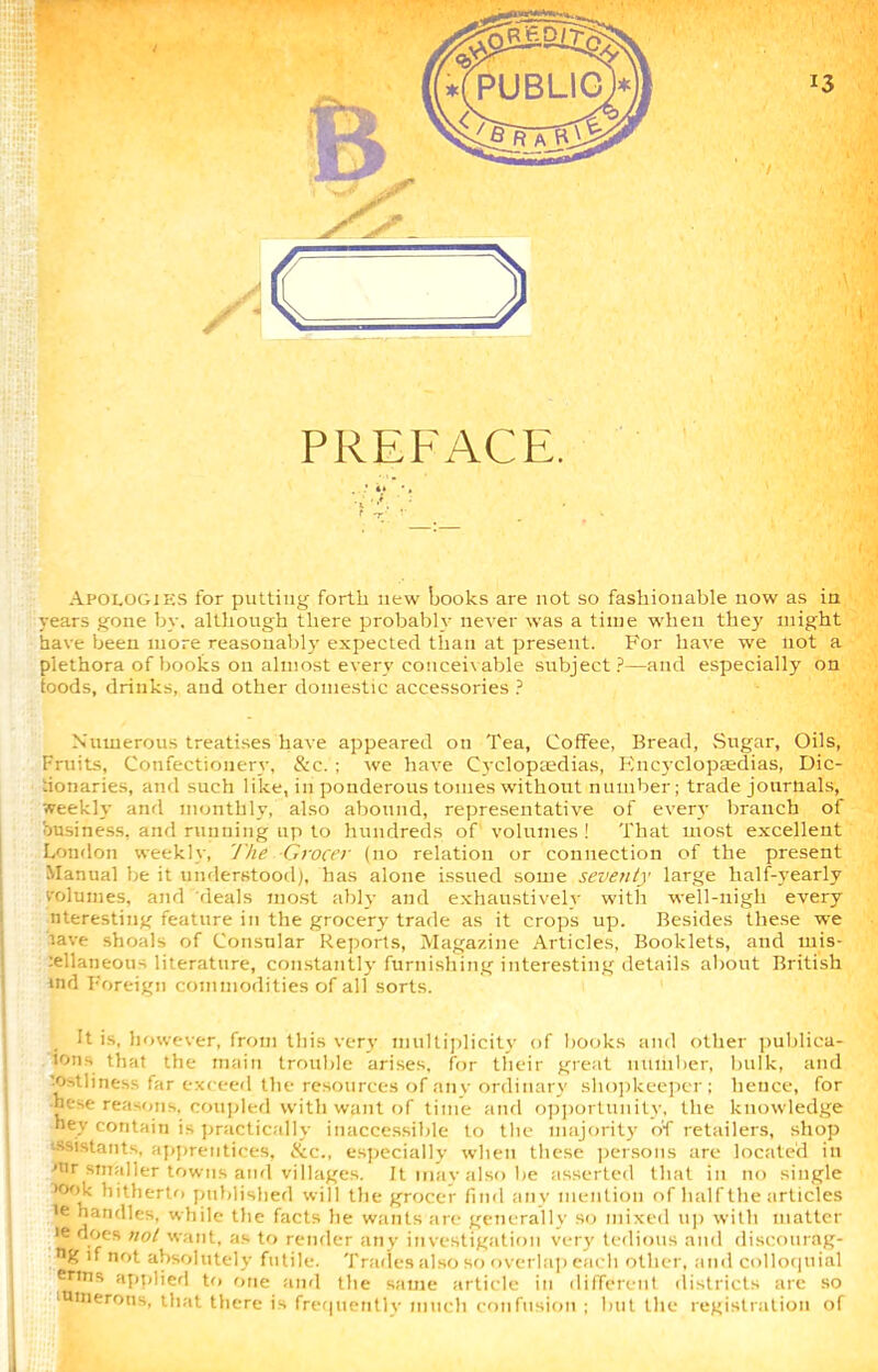 Apologies for putting forth new books are not so fashionable now as in years gone by. although there probably never was a time when they might have been more reasonably expected than at present. For have we not a plethora of books on almost every conceivable subject?—and especially on foods, drinks, and other domestic accessories ? • ■ Numerous treatises have appeared on Tea, Coffee, Bread, Sugar, Oils, Fruits, Confectionery, &c. ; we have Cyclopaedias, Encyclopaedias, Dic- :ionaries, and such like, in ponderous tomes without number; trade journals, weekly and monthly, also abound, representative of every branch of business, and running up to hundreds of volumes! That most excellent London weekly, The Grocer (no relation or connection of the present Manual be it understood), has alone issued some seventy large half-yearly volumes, and deals most ably and exhaustively with well-nigh every nteresting feature in the grocery trade as it crops up. Besides these we tave shoals of Consular Reports, Magazine Articles, Booklets, and mis- :ellaneons literature, constantly furnishing interesting details about British tnrl Foreign commodities of all sorts. It is, however, from this very multiplicity of books and other publica- loris that the main trouble arises, for their great number, bulk, and tost li ness far exceed the resources of an v ordinary shopkeeper; hence, for hese reasons, coupled with want of time and opportunity, the knowledge hey contain is practically inaccessible to the majority of retailers, shop ssistants, apprentices, &c., especially when these persons are located in mr smaller towns and villages. It may also be asserted that in no single >ook hitherto published will the grocer find any mention of half the articles ie handles, while the facts he wants are generally so mixed up with matter »e does not want, as to render any investigation very tedious and discourag- n% 'f not absolutely futile. Trades also so overlap each other, and colloquial ertns applied to one and the same article in different districts are so unierons, that there is frequently much confusion ; but the registration of