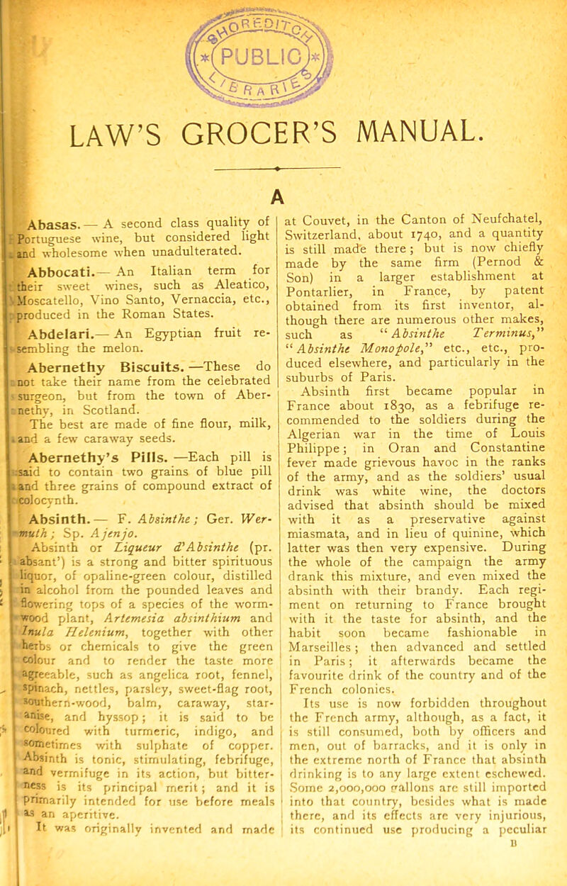 A Abasas.— A second class quality of Portuguese wine, but considered light _ and wholesome when unadulterated. Abbocati.— An Italian term for ■ their sweet wanes, such as Aleatico, Moscatello, Vino Santo, Vernaccia, etc., • produced in the Roman States. Abdelari.— An Egyptian fruit re- !!'Sembling the melon. Abernethy Biscuits. —These do not take their name from the celebrated ■ surgeon, but from the town of Aber- I nethy, in Scotland. The best are made of fine flour, milk, I.and a few caraway seeds. Abernethy’s Pills. —Each pill is j :said to contain two grains of blue pill j.and three grains of compound extract of I colocvnth. t - J Absinth.— F. Absinthe; Ger. Wer- muth ; Sp. Ajenjo. Absinth or Liqueur d'Absinthe (pr. absant’) is a strong and bitter spirituous liquor, of opaline-green colour, distilled in alcohol from the pounded leaves and flowering tops of a species of the worm- wood plant, Artemesia absinthium and Inula Helenium, together with other herbs or chemicals to give the green colour and to render the taste more agreeable, such as angelica root, fennel, spinach, nettles, parsley, sweet-flag root, southern-wood, balm, caraway, star- anise, and hyssop; it is said to be coloured with turmeric, indigo, and sometimes with sulphate of copper. Absinth is tonic, stimulating, febrifuge, and vermifuge in its action, but bitter- ness is its principal merit; and it is primarily intended for use before meals as an aperitive. It was originally invented and made at Couvet, in the Canton of Neufchatel, Switzerland, about 1740, and a quantity is still made there; but is now chiefly made by the same firm (Pernod & Son) in a larger establishment at Pontarlier, in France, by patent obtained from its first inventor, al- though there are numerous other makes, such as '■'■Absinthe Terminus,” “ Absinthe Mono-pole,” etc., etc., pro- duced elsewhere, and particularly in the suburbs of Paris. Absinth first became popular in France about 1830, as a febrifuge re- commended to the soldiers during the Algerian war in the time of Louis Philippe; in Oran and Constantine fever made grievous havoc in the ranks of the army, and as the soldiers’ usual drink was white wine, the doctors advised that absinth should be mixed with it as a preservative against miasmata, and in lieu of quinine, which latter was then very expensive. During the whole of the campaign the army drank this mixture, and even mixed the absinth with their brandy. Each regi- ment on returning to France brought with it the taste for absinth, and the habit soon became fashionable in Marseilles; then advanced and settled in Paris; it afterwards became the favourite drink of the country and of the French colonies. Its use is now forbidden throughout the French army, although, as a fact, it is still consumed, both by officers and men, out of barracks, and it is only in the extreme north of France that absinth drinking is to any large extent eschewed. Some 2,000,000 Fallons are still imported into that country, besides what is made there, and its effects are very injurious, its continued use producing a peculiar I)