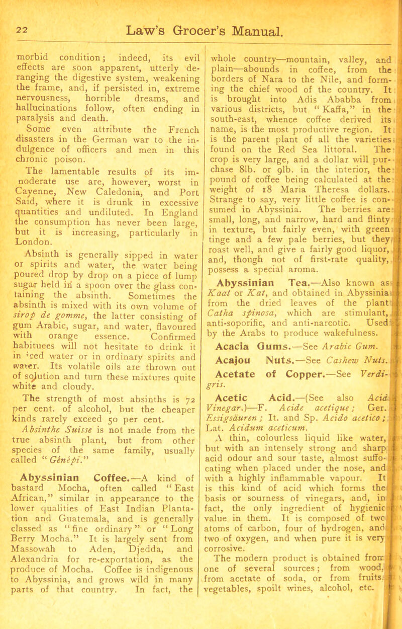 morbid condition; indeed, its evil effects are soon apparent, utterly de- ranging the digestive system, weakening the frame, and, if persisted in, extreme nervousness, horrible dreams, and hallucinations follow, often ending in paralysis and death. Some even attribute the French disasters in the German war to the in- dulgence of officers and men in this chronic poison. The lamentable results of its im- noderate use are, however, worst in Cayenne, New Caledonia, and Port Said, where it is drunk in excessive quantities and undiluted. In England the consumption has never been large, but it is increasing, particularly in London. Absinth is generally sipped in water or spirits and water, the water being poured drop by drop on a piece of lump sugar held iri a spoon over the glass con- taining the absinth. Sometimes the absinth is mixed with its own volume of strop de gomme, the latter consisting of gum Arabic, sugar, and water, flavoured with orange essence. Confirmed habituees will not hesitate to drink it in Tced water or in ordinary spirits and water. Its volatile oils are thrown out of sqjution and turn these mixtures quite white and cloudy. The strength of most absinths is 72 per cent, of alcohol, but the cheaper kinds rarely exceed 50 per cent. Absinthe Suisse is not made from the true absinth plant, but from other species of the same family, usually called “ Ginepi. Abyssinian Coffee.—A kind of bastard Mocha, often called “ East African,” similar in appearance to the lower qualities of East Indian Planta- tion and Guatemala, and is generally classed as “ fine ordinary ” or “ Long Berry Mocha.” It is largely sent from Massowah to Aden, Djedda, and Alexandria for re-exportation, as the produce of Mocha. Coffee is indigenous to Abyssinia, and grows wild in many parts of that country. In fact, the whole country—mountain, valley, and 4 plain—abounds in coffee, from the s borders of Nara to the Nile, and form- :<| ing the chief wood of the country. It is brought into Adis Ababba from various districts, but “ Kaffa,” in the / south-east, whence coffee derived its < name, is the most productive region. It: 1 is the parent plant of all the varieties rj found on the Red Sea littoral. The ! crop is very large, and a dollar will pur- J chase 81b. or 91b. in the interior, the i pound of coffee being calculated at the <1 weight of 18 Maria Theresa dollars. Strange to say, very little coffee is con- a sumed in Abyssinia. The berries are:jB small, long, and narrow, hard and flinty « in texture, but fairly even, with green J tinge and a few pale berries, but they (fl roast well, and give a fairly good liquor, jtt and, though not of first-rate quality, * possess a special aroma. Abyssinian Tea.—Also known as I Kaat or Kat, and obtained in Abyssinia ti from the dried leaves of the plant* Catha spinosa, which are stimulant, (■: anti-soporific, and anti-narcotic. Used -I by the Arabs to produce wakefulness. Acacia Gums.—See Arabic Gum. a Acajou Nuts.—See Cashew Nuts. * Acetate of Copper.—See Verdi-,■% gris. Acetic Acid.—(See also Acidm Vinegar.)—F. Acide acetique ; Ger. J Essigsauren ; It. and Sp. Acido acetico ; il Lat. Acidutn aceticum. A thin, colourless liquid like water, tl but with an intensely strong and sharp .ft acid odour and sour taste, almost suffo-i* ' eating when placed under the nose, and a, with a highly inflammable vapour. It I is this kind of acid which forms the, ! basis or sourness of vinegars, and, in 1 fact, the only ingredient of hygienic M' ’ value in them. It is composed of two® atoms of carbon, four of hydrogen, andsl> two of oxygen, and when pure it is very* corrosive. The modern product is obtained front I • one of several sources; from wood,* < from acetate of soda, or from fruits.* v vegetables, spoilt wines, alcohol, etc.