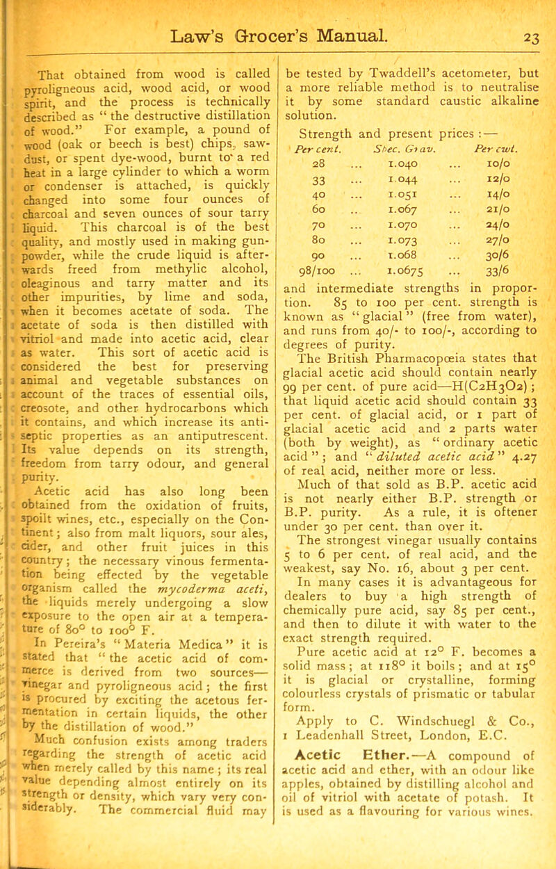 That obtained from wood is called pyroligneous acid, wood acid, or wood spirit, and the process is technically described as “ the destructive distillation of wood.” For example, a pound of wood (oak or beech is best) chips, saw- dust, or spent dye-wood, burnt to' a red heat in a large cylinder to which a worm or condenser is attached, is quickly , changed into some four ounces of . charcoal and seven ounces of sour tarry . liquid. This charcoal is of the best : quality, and mostly used in making gun- . powder, while the crude liquid is after- wards freed from methylic alcohol, oleaginous and tarry matter and its other impurities, by lime and soda, ■ when it becomes acetate of soda. The ' 1 acetate of soda is then distilled with vitriol and made into acetic acid, clear as water. This sort of acetic acid is : considered the best for preserving j animal and vegetable substances on ; account of the traces of essential oils, creosote, and other hydrocarbons which it contains, and which increase its anti- 11 septic properties as an antiputrescent. Its value depends on its strength, freedom from tarry odour, and general j purity. • Acetic acid has also long been * obtained from the oxidation of fruits, I spoilt wines, etc., especially on the Con- | tinent; also from malt liquors, sour ales, 1 cider, and other fruit juices in this country; the necessary vinous fermenta- tion being effected by the vegetable I organism called the mycoderma aceti, the liquids merely undergoing a slow | - exposure to the open air at a tempera- ture of 8o° to 1000 F. In Pereira’s “Materia Medica ” it is stated that “ the acetic acid of com- merce is derived from two sources— vinegar and pyroligneous acid; the first ls procured by exciting the acetous fer- mentation in certain liquids, the other hy the distillation of wood.” Much confusion exists among traders regarding the strength of acetic acid when merely called by this name ; its real value depending almost entirely on its strength or density, which vary very con- siderably. The commercial fluid may be tested by Twaddell’s acetometer, but a more reliable method is to neutralise it by some standard caustic alkaline solution. Strength and present prices : — Per cent. St>ec. Giav. Per cwt. 28 1.040 ro/o 33 r.044 ... 12/0 40 r.051 14/0 60 1.067 ... 21/0 70 1.070 24/0 80 I.073 27/0 90 1.068 30/6 98/roo 1.0675 33/6 and intermediate strengths in propor- tion. 85 to 100 per cent, strength is known as “ glacial ” (free from water), and runs from 40/- to 100/-, according to degrees of purity. The British Pharmacopoeia states that glacial acetic acid should contain nearly 99 per cent, of pure acid—H(C2H302); that liquid acetic acid should contain 33 per cent, of glacial acid, or 1 part of glacial acetic acid and 2 parts water (both by weight), as “ ordinary acetic acid ” ; and “ diluted acetic acid ” 4.27 of real acid, neither more or less. Much of that sold as B.P. acetic acid is not nearly either B.P. strength or B.P. purity. As a rule, it is oftener under 30 per cent, than over it. The strongest vinegar usually contains 5 to 6 per cent, of real acid, and the weakest, say No. 16, about 3 per cent. In many cases it is advantageous for dealers to buy a high strength of chemically pure acid, say 85 per cent., and then to dilute it with water to the exact strength required. Pure acetic acid at 120 F. becomes a solid mass; at 1180 it boils; and at 15° it is glacial or crystalline, forming colourless crystals of prismatic or tabular form. Apply to C. Windschuegl & Co., 1 Leadenhall Street, London, E.C. Acetic Ether.—A compound of acetic acid and ether, with an odour like apples, obtained by distilling alcohol and oil of vitriol with acetate of potash. It is used as a flavouring for various wines.