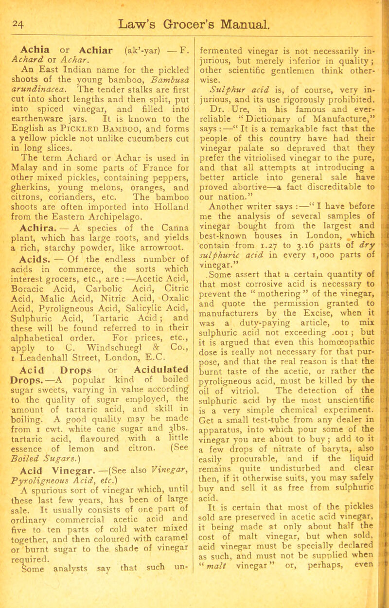 Achia or Achiar (ak’-yar) — F. A chard or Achar. An East Indian name for the pickled shoots of the young bamboo, Bambusa arundinacea. The tender stalks are first cut into short lengths and then split, put into spiced vinegar, and filled intd earthenware jars. It is known to the English as Pickled Bamboo, and forms a yellow pickle not unlike cucumbers cut in long slices. The term Achard or Achar is used in Malay and in some parts of France for other mixed pickles, containing peppers, gherkins, young melons, oranges, and citrons, corianders, etc. The bamboo shoots are often imported into Holland from the Eastern Archipelago. Achira. — A species of the Canna plant, which has large roots, and yields a rich, starchy powder, like arrowroot. Acids. — Of the endless number of acids in commerce, the sorts which interest grocers, etc., are :—Acetic Acid, Boracic Acid, Carbolic Acid, Citric Acid, Malic Acid, Nitric Acid, Oxalic Acid, Pvroligneous Acid, Salicylic Acid, Sulphuric Acid, Tartaric Acid ; and these will be found referred to in their alphabetical order. For prices, etc., apply to C. Windschuegl & Co., i Leadenhall Street, London, E.C. Acid Drops or Acidulated Drops.—A popular kind of boiled sugar sweets, varying in value according to the quality of sugar employed, the amount of tartaric acid, and skill in boiling. A good quality may be made from i cwt. white cane sugar and 3lbs. tartaric acid, flavoured with a little essence of lemon and citron. (See Boiled Sugars.) Acid Vinegar. —(See also Vinegar, Pyroligneous Acid, etc.) A spurious sort of vinegar which, until these last few years, has been of large sale. It usually consists of one part of ordinary commercial acetic acid and five to ten parts of cold water mixed together, and then coloured with caramel or burnt sugar to the shade of vinegar required. Some analysts say that such un- fermented vinegar is not necessarily in- | jurious, but merely inferior in quality; j other scientific gentlemen think other- j wise. Sulphur acid is, of course, very in- j jurious, and its use rigorously prohibited. : Dr. Ure, in his famous and ever- i reliable “ Dictionary of Manufacture,” j says :—“ It is a remarkable fact that the !! people of this country have had their 4 vinegar palate so depraved that they M prefer the vitriolised vinegar to the pure, i and that all attempts at introducing a better article into general sale have rj proved abortive—a fact discreditable to 'J our nation.” Another writer says :—“ I have before ; me the analysis of several samples of i vinegar bought from the largest and id best-known houses in London, which :J contain from 1.27 to 3.16 parts of dry 1 sulphuric acid in every 1,000 parts of ij vinegar.” Some assert that a certain quantity of 1 that most corrosive acid is necessary to 1 j prevent the “ mothering ” of the vinegar, J and quote the permission granted to tl manufacturers by the Excise, when it was a duty-paying article, to mix ii sulphuric acid not exceeding .001 ; but r( it is argued that even this homoeopathic d dose is really not necessary for that pur- jj pose, and that the real reason is that the 5 burnt taste of the acetic, or rather the il pyroligneous acid, must be killed by the ij oil of vitriol. The detection of the d sulphuric acid by the most unscientific U is a very simple chemical experiment, tl Get a small test-tube from any dealer in . i apparatus, into which pour some of the ! vinegar you are about to buy; add to it I a few drops of nitrate of baryta, also easily procurable, and if the liquid id remains quite undisturbed and clear a then, if it otherwise suits, you may safely i buy and sell it as free from sulphuric acid. It is certain that most of the pickles m sold are preserved in acetic acid vinegar, x, it being made at only about half the d cost of malt vinegar, but when sold, il acid vinegar must be specially declared d as such, and must not be supplied when !>i “ malt vinegar ” or, perhaps, even n