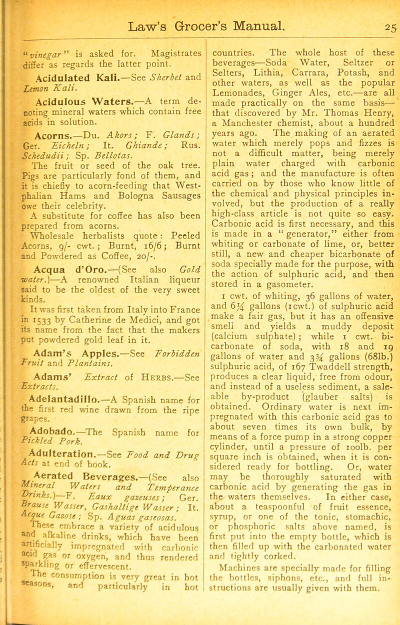 «vinegar ” is asked for. Magistrates differ as regards the latter point. Acidulated Kali.—See Sherbet and Lemon Kali. Acidulous Waters.—A term de- noting mineral waters which contain free acids in solution. Acorns.—Du. Akors; F. Glands-, Get. Eicheln; It. Ghiande; Rus. Schedudii; Sp. Bellotas. The fruit or seed of the oak tree. Pigs are particularly fond of them, and it is chiefly to acorn-feeding that West- phalian Hams and Bologna Sausages owe their celebrity. A substitute for coffee has also been prepared from acorns. Wholesale herbalists quote: Peeled Acorns, 9/- cwt. ; Burnt, 16/6; Burnt and Powdered as Coffee, 20/-. Acqua d’Oro.—(See also Gold ■water.)—A renowned Italian liqueur said to be the oldest of the very sweet kinds. It was first taken from Italy into France in 1533 by Catherine de Medici, and got its name from the fact that the makers put powdered gold leaf in it. Adam’s Apples.—See Forbidden Fruit and Plantains. Adams’ Extract of Herbs.—See Extracts. Adelantadillo.—A Spanish name for the first red wine drawn from the ripe grapes. Adobado.—The Spanish name for Pickled Pork. Adulteration.—See Pood and Drug Acts at end of book. Aerated Beverages.—(See also Mineral Waters and Temperance Drinks.)—F. Eaux gazeuses; Ger. Brause Wasser, Gashaltige Wasser; It. Acque Gazose ; Sp. Aguas gaseosas. These embrace a variety of acidulous anf? alkaline drinks, which have been artificially impregnated with carbonic acid gas or oxygen, and thus rendered sparkling or effervescent. The consumption is very great in hot seasons, and particularly in hot countries. The whole host of these beverages—Soda Water, Seltzer or Selters, Lithia, Carrara, Potash, and other waters, as well as the popular Lemonades, Ginger Ales, etc.—are all made practically on the same basis— that discovered by Mr. Thomas Henry, a Manchester chemist, about a hundred years ago. The making of an aerated water which merely pops and fizzes is not a difficult matter, being merely plain water charged with carbonic acid gas; and the manufacture is often carried on by those who know little of the chemical and physical principles in- volved, but the production of a really high-class article is not quite so easy. Carbonic acid is first necessary, and this is made in a “generator,” either from whiting or carbonate of lime, or, better still, a new and cheaper bicarbonate of soda specially made for the purpose, with the action of sulphuric acid, and then stored in a gasometer. 1 cwt. of whiting, 36 gallons of water, and 6% gallons (icwt.) of sulphuric acid make a fair gas, but it has an offensive smell and yields a muddy deposit (calcium sulphate); while 1 cwt. bi- carbonate of soda, with 18 and 19 gallons of water and 33^ gallons (681b.) sulphuric acid, of 167 Twaddell strength, produces a clear liquid, free from odour, and instead of a useless sediment, a sale- able by-product (glauber salts) is obtained. Ordinary water is next im- pregnated with this carbonic acid gas to about seven times its own bulk, by means of a force pump in a strong copper cylinder, until a pressure of roolb. per square inch is obtained, when it is con- sidered ready for bottling. Or, water may be thoroughly saturated with carbonic acid by generating the gas in the waters themselves. In either case, about a teaspoonful of fruit essence, syrup, or one of the tonic, stomachic, or phosphoric salts above named, is first put into the empty bottle, which is then filled up with the carbonated water and tightly corked. Machines are specially made for filling the bottles, siphons, etc., and full in- structions are usually given with them.